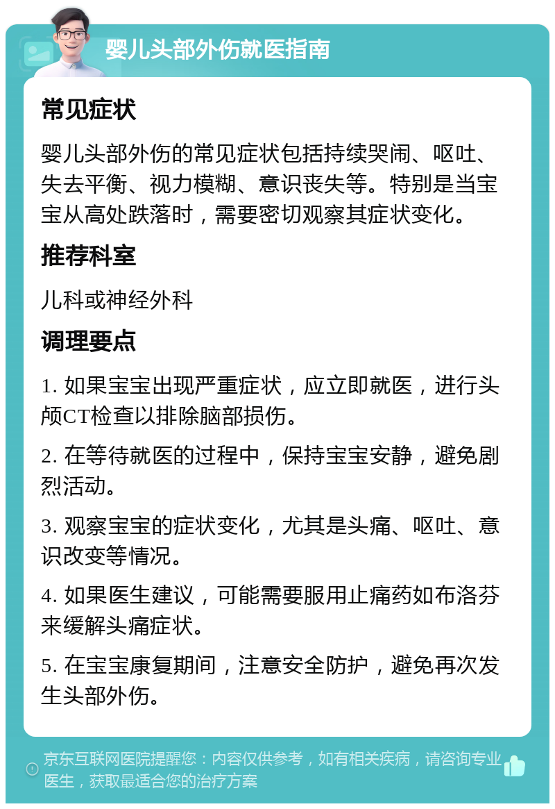 婴儿头部外伤就医指南 常见症状 婴儿头部外伤的常见症状包括持续哭闹、呕吐、失去平衡、视力模糊、意识丧失等。特别是当宝宝从高处跌落时，需要密切观察其症状变化。 推荐科室 儿科或神经外科 调理要点 1. 如果宝宝出现严重症状，应立即就医，进行头颅CT检查以排除脑部损伤。 2. 在等待就医的过程中，保持宝宝安静，避免剧烈活动。 3. 观察宝宝的症状变化，尤其是头痛、呕吐、意识改变等情况。 4. 如果医生建议，可能需要服用止痛药如布洛芬来缓解头痛症状。 5. 在宝宝康复期间，注意安全防护，避免再次发生头部外伤。