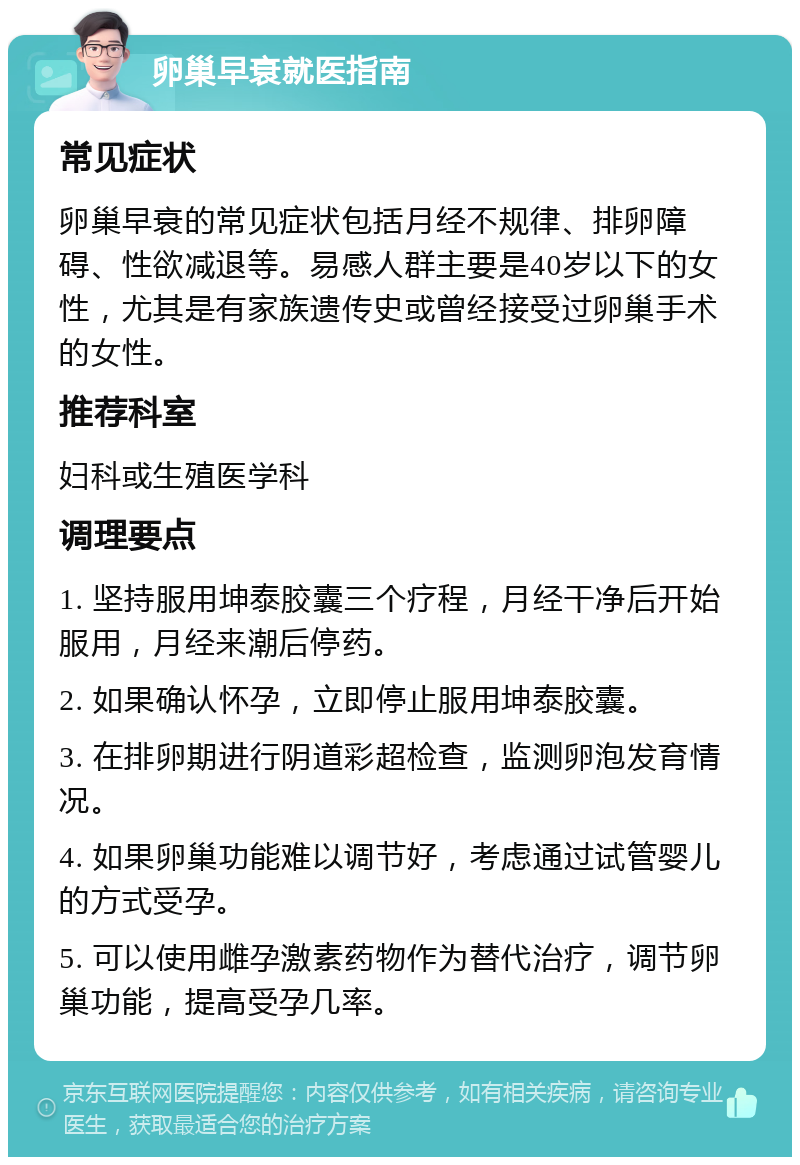 卵巢早衰就医指南 常见症状 卵巢早衰的常见症状包括月经不规律、排卵障碍、性欲减退等。易感人群主要是40岁以下的女性，尤其是有家族遗传史或曾经接受过卵巢手术的女性。 推荐科室 妇科或生殖医学科 调理要点 1. 坚持服用坤泰胶囊三个疗程，月经干净后开始服用，月经来潮后停药。 2. 如果确认怀孕，立即停止服用坤泰胶囊。 3. 在排卵期进行阴道彩超检查，监测卵泡发育情况。 4. 如果卵巢功能难以调节好，考虑通过试管婴儿的方式受孕。 5. 可以使用雌孕激素药物作为替代治疗，调节卵巢功能，提高受孕几率。