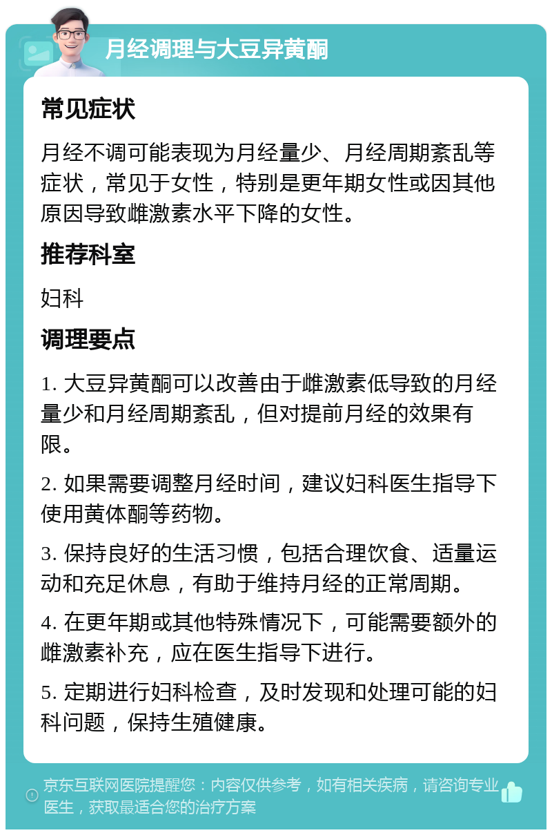 月经调理与大豆异黄酮 常见症状 月经不调可能表现为月经量少、月经周期紊乱等症状，常见于女性，特别是更年期女性或因其他原因导致雌激素水平下降的女性。 推荐科室 妇科 调理要点 1. 大豆异黄酮可以改善由于雌激素低导致的月经量少和月经周期紊乱，但对提前月经的效果有限。 2. 如果需要调整月经时间，建议妇科医生指导下使用黄体酮等药物。 3. 保持良好的生活习惯，包括合理饮食、适量运动和充足休息，有助于维持月经的正常周期。 4. 在更年期或其他特殊情况下，可能需要额外的雌激素补充，应在医生指导下进行。 5. 定期进行妇科检查，及时发现和处理可能的妇科问题，保持生殖健康。