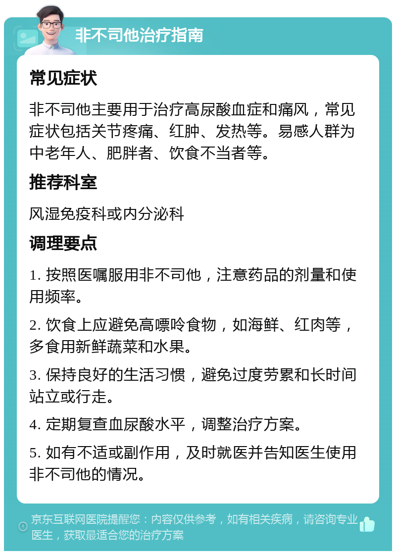 非不司他治疗指南 常见症状 非不司他主要用于治疗高尿酸血症和痛风，常见症状包括关节疼痛、红肿、发热等。易感人群为中老年人、肥胖者、饮食不当者等。 推荐科室 风湿免疫科或内分泌科 调理要点 1. 按照医嘱服用非不司他，注意药品的剂量和使用频率。 2. 饮食上应避免高嘌呤食物，如海鲜、红肉等，多食用新鲜蔬菜和水果。 3. 保持良好的生活习惯，避免过度劳累和长时间站立或行走。 4. 定期复查血尿酸水平，调整治疗方案。 5. 如有不适或副作用，及时就医并告知医生使用非不司他的情况。