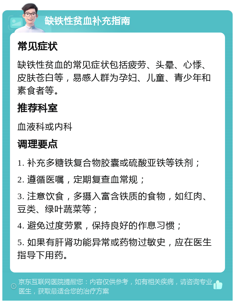 缺铁性贫血补充指南 常见症状 缺铁性贫血的常见症状包括疲劳、头晕、心悸、皮肤苍白等，易感人群为孕妇、儿童、青少年和素食者等。 推荐科室 血液科或内科 调理要点 1. 补充多糖铁复合物胶囊或硫酸亚铁等铁剂； 2. 遵循医嘱，定期复查血常规； 3. 注意饮食，多摄入富含铁质的食物，如红肉、豆类、绿叶蔬菜等； 4. 避免过度劳累，保持良好的作息习惯； 5. 如果有肝肾功能异常或药物过敏史，应在医生指导下用药。