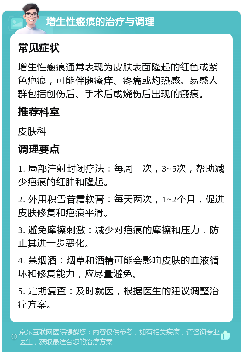 增生性瘢痕的治疗与调理 常见症状 增生性瘢痕通常表现为皮肤表面隆起的红色或紫色疤痕，可能伴随瘙痒、疼痛或灼热感。易感人群包括创伤后、手术后或烧伤后出现的瘢痕。 推荐科室 皮肤科 调理要点 1. 局部注射封闭疗法：每周一次，3~5次，帮助减少疤痕的红肿和隆起。 2. 外用积雪苷霜软膏：每天两次，1~2个月，促进皮肤修复和疤痕平滑。 3. 避免摩擦刺激：减少对疤痕的摩擦和压力，防止其进一步恶化。 4. 禁烟酒：烟草和酒精可能会影响皮肤的血液循环和修复能力，应尽量避免。 5. 定期复查：及时就医，根据医生的建议调整治疗方案。