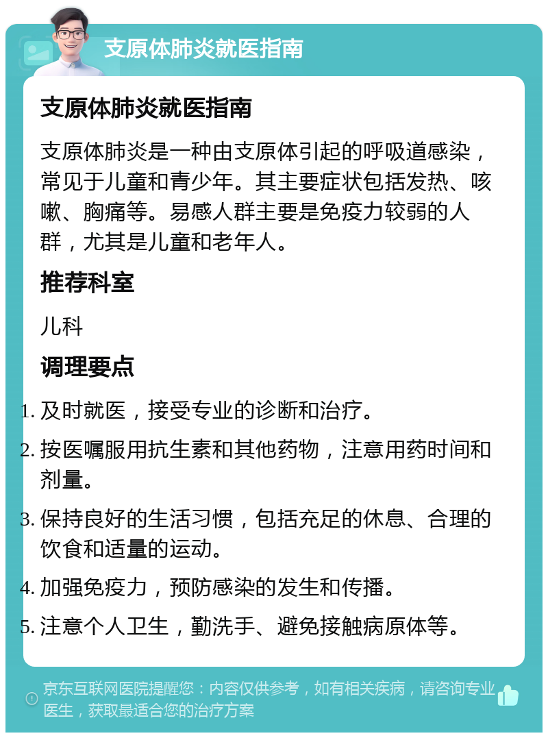 支原体肺炎就医指南 支原体肺炎就医指南 支原体肺炎是一种由支原体引起的呼吸道感染，常见于儿童和青少年。其主要症状包括发热、咳嗽、胸痛等。易感人群主要是免疫力较弱的人群，尤其是儿童和老年人。 推荐科室 儿科 调理要点 及时就医，接受专业的诊断和治疗。 按医嘱服用抗生素和其他药物，注意用药时间和剂量。 保持良好的生活习惯，包括充足的休息、合理的饮食和适量的运动。 加强免疫力，预防感染的发生和传播。 注意个人卫生，勤洗手、避免接触病原体等。