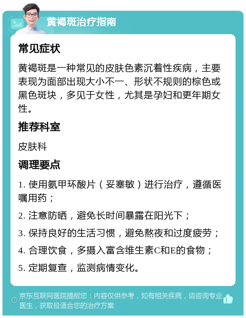 黄褐斑治疗指南 常见症状 黄褐斑是一种常见的皮肤色素沉着性疾病，主要表现为面部出现大小不一、形状不规则的棕色或黑色斑块，多见于女性，尤其是孕妇和更年期女性。 推荐科室 皮肤科 调理要点 1. 使用氨甲环酸片（妥塞敏）进行治疗，遵循医嘱用药； 2. 注意防晒，避免长时间暴露在阳光下； 3. 保持良好的生活习惯，避免熬夜和过度疲劳； 4. 合理饮食，多摄入富含维生素C和E的食物； 5. 定期复查，监测病情变化。