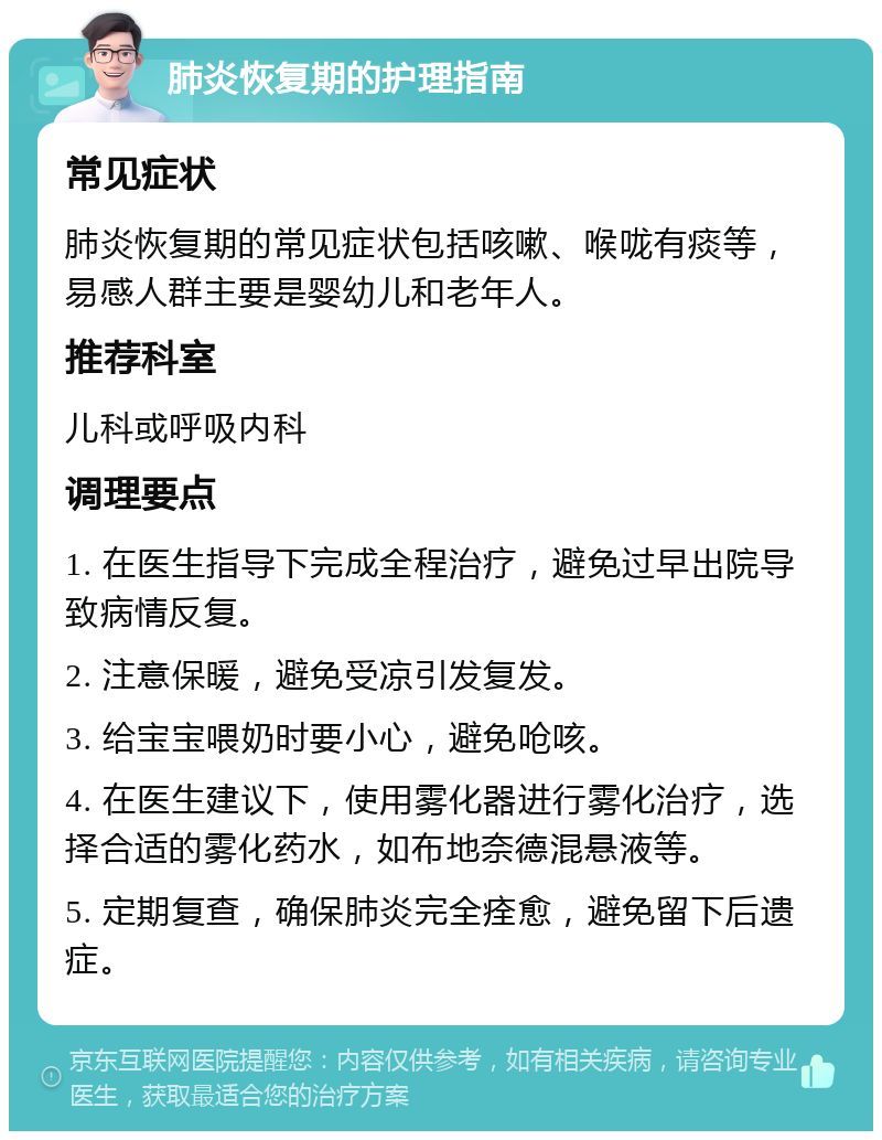 肺炎恢复期的护理指南 常见症状 肺炎恢复期的常见症状包括咳嗽、喉咙有痰等，易感人群主要是婴幼儿和老年人。 推荐科室 儿科或呼吸内科 调理要点 1. 在医生指导下完成全程治疗，避免过早出院导致病情反复。 2. 注意保暖，避免受凉引发复发。 3. 给宝宝喂奶时要小心，避免呛咳。 4. 在医生建议下，使用雾化器进行雾化治疗，选择合适的雾化药水，如布地奈德混悬液等。 5. 定期复查，确保肺炎完全痊愈，避免留下后遗症。