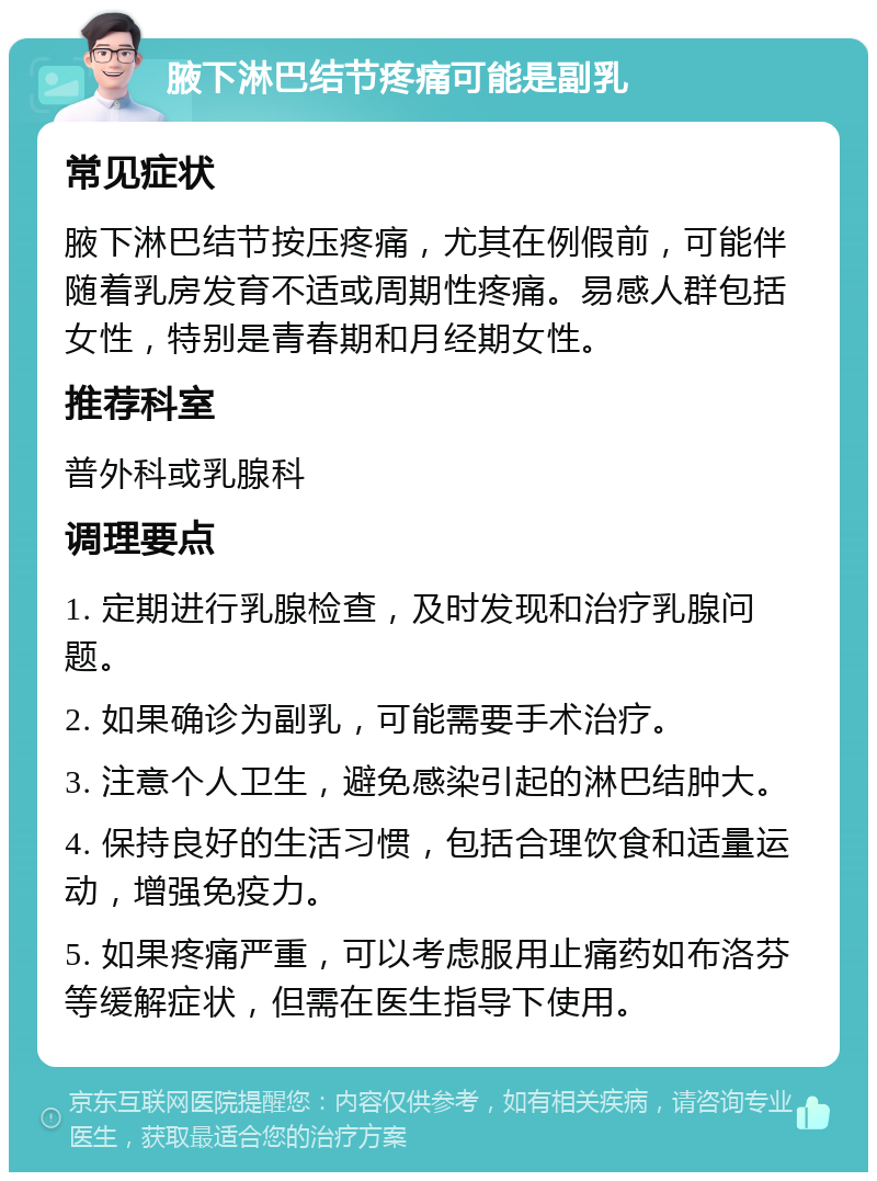 腋下淋巴结节疼痛可能是副乳 常见症状 腋下淋巴结节按压疼痛，尤其在例假前，可能伴随着乳房发育不适或周期性疼痛。易感人群包括女性，特别是青春期和月经期女性。 推荐科室 普外科或乳腺科 调理要点 1. 定期进行乳腺检查，及时发现和治疗乳腺问题。 2. 如果确诊为副乳，可能需要手术治疗。 3. 注意个人卫生，避免感染引起的淋巴结肿大。 4. 保持良好的生活习惯，包括合理饮食和适量运动，增强免疫力。 5. 如果疼痛严重，可以考虑服用止痛药如布洛芬等缓解症状，但需在医生指导下使用。