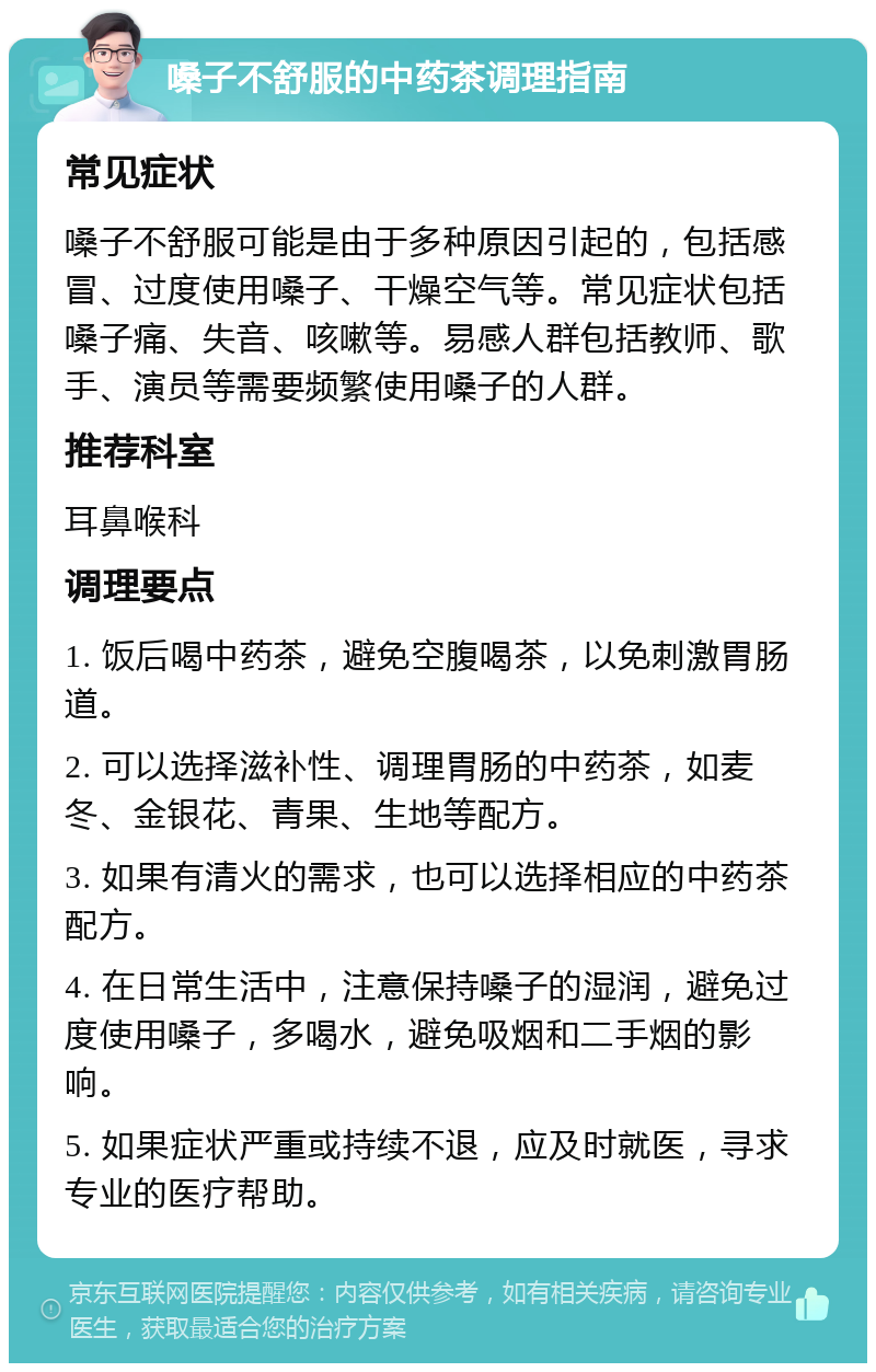 嗓子不舒服的中药茶调理指南 常见症状 嗓子不舒服可能是由于多种原因引起的，包括感冒、过度使用嗓子、干燥空气等。常见症状包括嗓子痛、失音、咳嗽等。易感人群包括教师、歌手、演员等需要频繁使用嗓子的人群。 推荐科室 耳鼻喉科 调理要点 1. 饭后喝中药茶，避免空腹喝茶，以免刺激胃肠道。 2. 可以选择滋补性、调理胃肠的中药茶，如麦冬、金银花、青果、生地等配方。 3. 如果有清火的需求，也可以选择相应的中药茶配方。 4. 在日常生活中，注意保持嗓子的湿润，避免过度使用嗓子，多喝水，避免吸烟和二手烟的影响。 5. 如果症状严重或持续不退，应及时就医，寻求专业的医疗帮助。