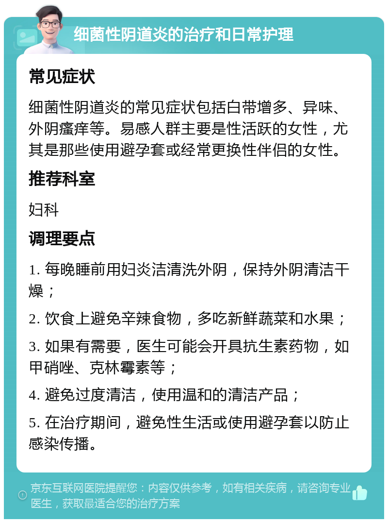 细菌性阴道炎的治疗和日常护理 常见症状 细菌性阴道炎的常见症状包括白带增多、异味、外阴瘙痒等。易感人群主要是性活跃的女性，尤其是那些使用避孕套或经常更换性伴侣的女性。 推荐科室 妇科 调理要点 1. 每晚睡前用妇炎洁清洗外阴，保持外阴清洁干燥； 2. 饮食上避免辛辣食物，多吃新鲜蔬菜和水果； 3. 如果有需要，医生可能会开具抗生素药物，如甲硝唑、克林霉素等； 4. 避免过度清洁，使用温和的清洁产品； 5. 在治疗期间，避免性生活或使用避孕套以防止感染传播。