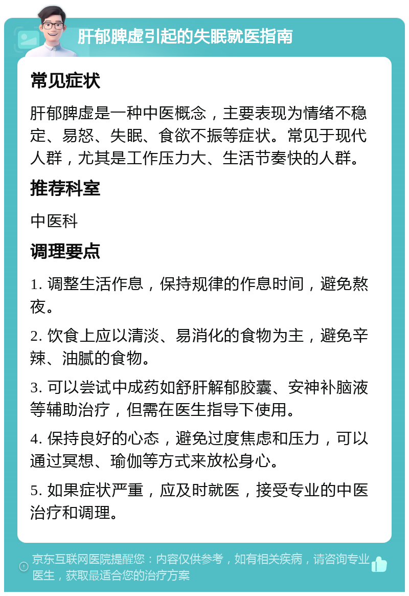 肝郁脾虚引起的失眠就医指南 常见症状 肝郁脾虚是一种中医概念，主要表现为情绪不稳定、易怒、失眠、食欲不振等症状。常见于现代人群，尤其是工作压力大、生活节奏快的人群。 推荐科室 中医科 调理要点 1. 调整生活作息，保持规律的作息时间，避免熬夜。 2. 饮食上应以清淡、易消化的食物为主，避免辛辣、油腻的食物。 3. 可以尝试中成药如舒肝解郁胶囊、安神补脑液等辅助治疗，但需在医生指导下使用。 4. 保持良好的心态，避免过度焦虑和压力，可以通过冥想、瑜伽等方式来放松身心。 5. 如果症状严重，应及时就医，接受专业的中医治疗和调理。