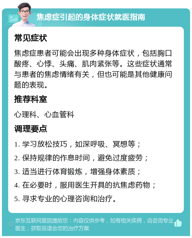 焦虑症引起的身体症状就医指南 常见症状 焦虑症患者可能会出现多种身体症状，包括胸口酸疼、心悸、头痛、肌肉紧张等。这些症状通常与患者的焦虑情绪有关，但也可能是其他健康问题的表现。 推荐科室 心理科、心血管科 调理要点 1. 学习放松技巧，如深呼吸、冥想等； 2. 保持规律的作息时间，避免过度疲劳； 3. 适当进行体育锻炼，增强身体素质； 4. 在必要时，服用医生开具的抗焦虑药物； 5. 寻求专业的心理咨询和治疗。