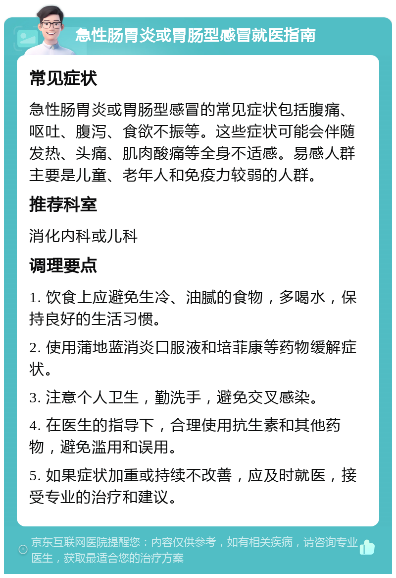 急性肠胃炎或胃肠型感冒就医指南 常见症状 急性肠胃炎或胃肠型感冒的常见症状包括腹痛、呕吐、腹泻、食欲不振等。这些症状可能会伴随发热、头痛、肌肉酸痛等全身不适感。易感人群主要是儿童、老年人和免疫力较弱的人群。 推荐科室 消化内科或儿科 调理要点 1. 饮食上应避免生冷、油腻的食物，多喝水，保持良好的生活习惯。 2. 使用蒲地蓝消炎口服液和培菲康等药物缓解症状。 3. 注意个人卫生，勤洗手，避免交叉感染。 4. 在医生的指导下，合理使用抗生素和其他药物，避免滥用和误用。 5. 如果症状加重或持续不改善，应及时就医，接受专业的治疗和建议。