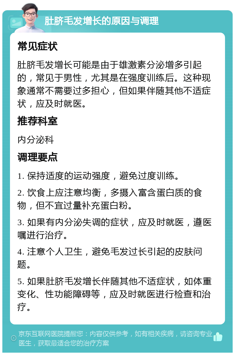 肚脐毛发增长的原因与调理 常见症状 肚脐毛发增长可能是由于雄激素分泌增多引起的，常见于男性，尤其是在强度训练后。这种现象通常不需要过多担心，但如果伴随其他不适症状，应及时就医。 推荐科室 内分泌科 调理要点 1. 保持适度的运动强度，避免过度训练。 2. 饮食上应注意均衡，多摄入富含蛋白质的食物，但不宜过量补充蛋白粉。 3. 如果有内分泌失调的症状，应及时就医，遵医嘱进行治疗。 4. 注意个人卫生，避免毛发过长引起的皮肤问题。 5. 如果肚脐毛发增长伴随其他不适症状，如体重变化、性功能障碍等，应及时就医进行检查和治疗。