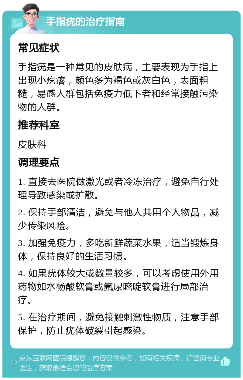 手指疣的治疗指南 常见症状 手指疣是一种常见的皮肤病，主要表现为手指上出现小疙瘩，颜色多为褐色或灰白色，表面粗糙，易感人群包括免疫力低下者和经常接触污染物的人群。 推荐科室 皮肤科 调理要点 1. 直接去医院做激光或者冷冻治疗，避免自行处理导致感染或扩散。 2. 保持手部清洁，避免与他人共用个人物品，减少传染风险。 3. 加强免疫力，多吃新鲜蔬菜水果，适当锻炼身体，保持良好的生活习惯。 4. 如果疣体较大或数量较多，可以考虑使用外用药物如水杨酸软膏或氟尿嘧啶软膏进行局部治疗。 5. 在治疗期间，避免接触刺激性物质，注意手部保护，防止疣体破裂引起感染。