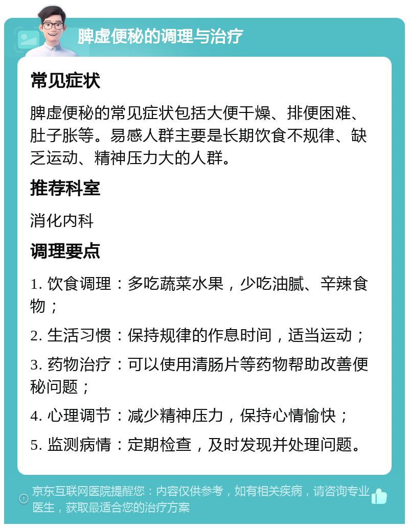 脾虚便秘的调理与治疗 常见症状 脾虚便秘的常见症状包括大便干燥、排便困难、肚子胀等。易感人群主要是长期饮食不规律、缺乏运动、精神压力大的人群。 推荐科室 消化内科 调理要点 1. 饮食调理：多吃蔬菜水果，少吃油腻、辛辣食物； 2. 生活习惯：保持规律的作息时间，适当运动； 3. 药物治疗：可以使用清肠片等药物帮助改善便秘问题； 4. 心理调节：减少精神压力，保持心情愉快； 5. 监测病情：定期检查，及时发现并处理问题。