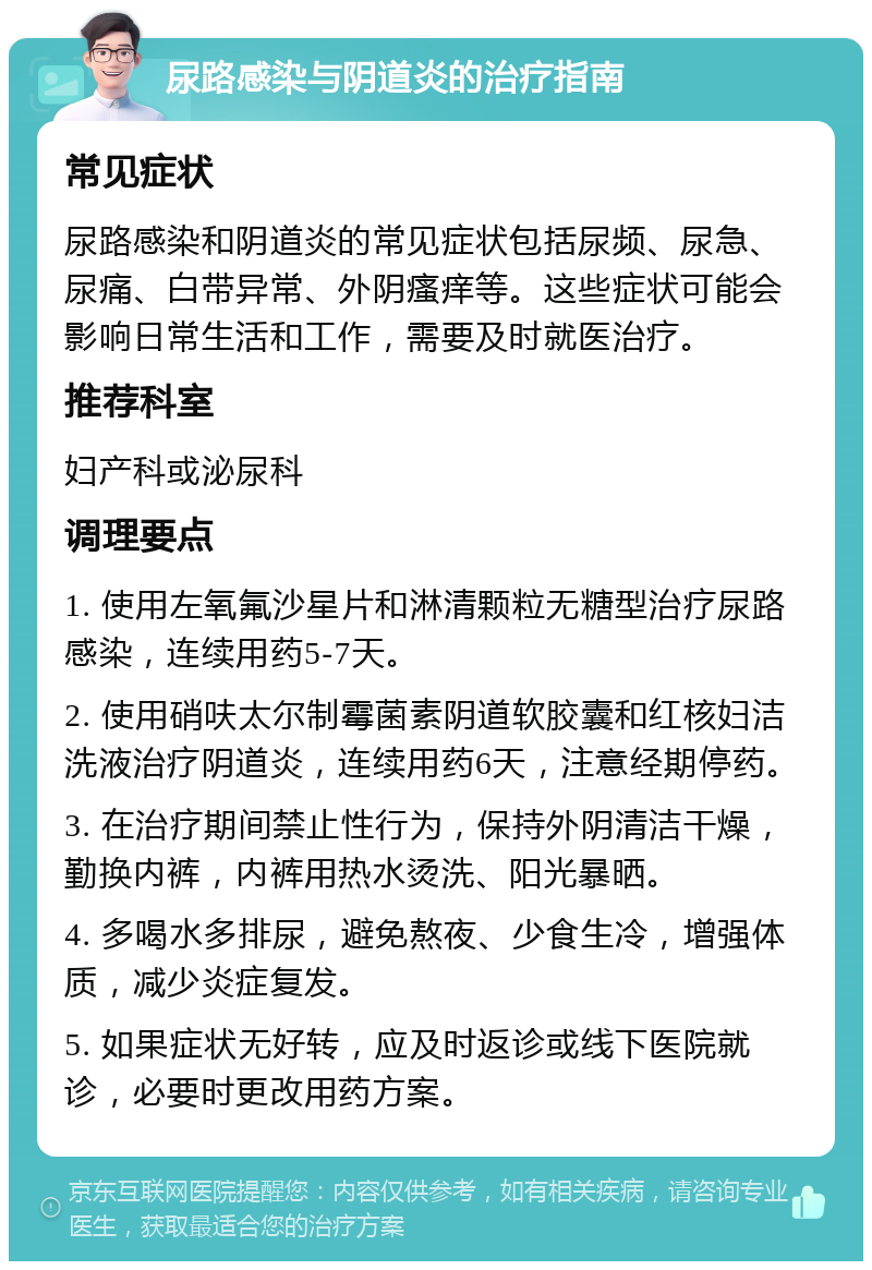 尿路感染与阴道炎的治疗指南 常见症状 尿路感染和阴道炎的常见症状包括尿频、尿急、尿痛、白带异常、外阴瘙痒等。这些症状可能会影响日常生活和工作，需要及时就医治疗。 推荐科室 妇产科或泌尿科 调理要点 1. 使用左氧氟沙星片和淋清颗粒无糖型治疗尿路感染，连续用药5-7天。 2. 使用硝呋太尔制霉菌素阴道软胶囊和红核妇洁洗液治疗阴道炎，连续用药6天，注意经期停药。 3. 在治疗期间禁止性行为，保持外阴清洁干燥，勤换内裤，内裤用热水烫洗、阳光暴晒。 4. 多喝水多排尿，避免熬夜、少食生冷，增强体质，减少炎症复发。 5. 如果症状无好转，应及时返诊或线下医院就诊，必要时更改用药方案。