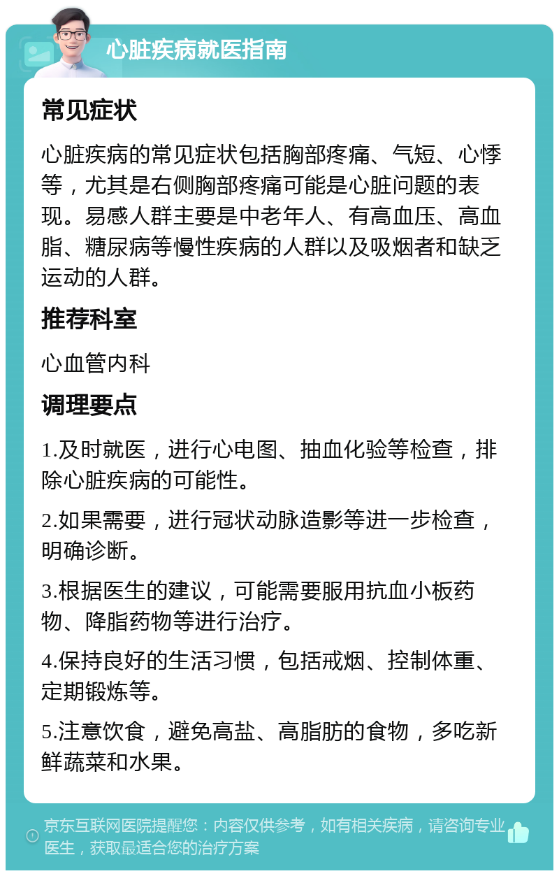 心脏疾病就医指南 常见症状 心脏疾病的常见症状包括胸部疼痛、气短、心悸等，尤其是右侧胸部疼痛可能是心脏问题的表现。易感人群主要是中老年人、有高血压、高血脂、糖尿病等慢性疾病的人群以及吸烟者和缺乏运动的人群。 推荐科室 心血管内科 调理要点 1.及时就医，进行心电图、抽血化验等检查，排除心脏疾病的可能性。 2.如果需要，进行冠状动脉造影等进一步检查，明确诊断。 3.根据医生的建议，可能需要服用抗血小板药物、降脂药物等进行治疗。 4.保持良好的生活习惯，包括戒烟、控制体重、定期锻炼等。 5.注意饮食，避免高盐、高脂肪的食物，多吃新鲜蔬菜和水果。