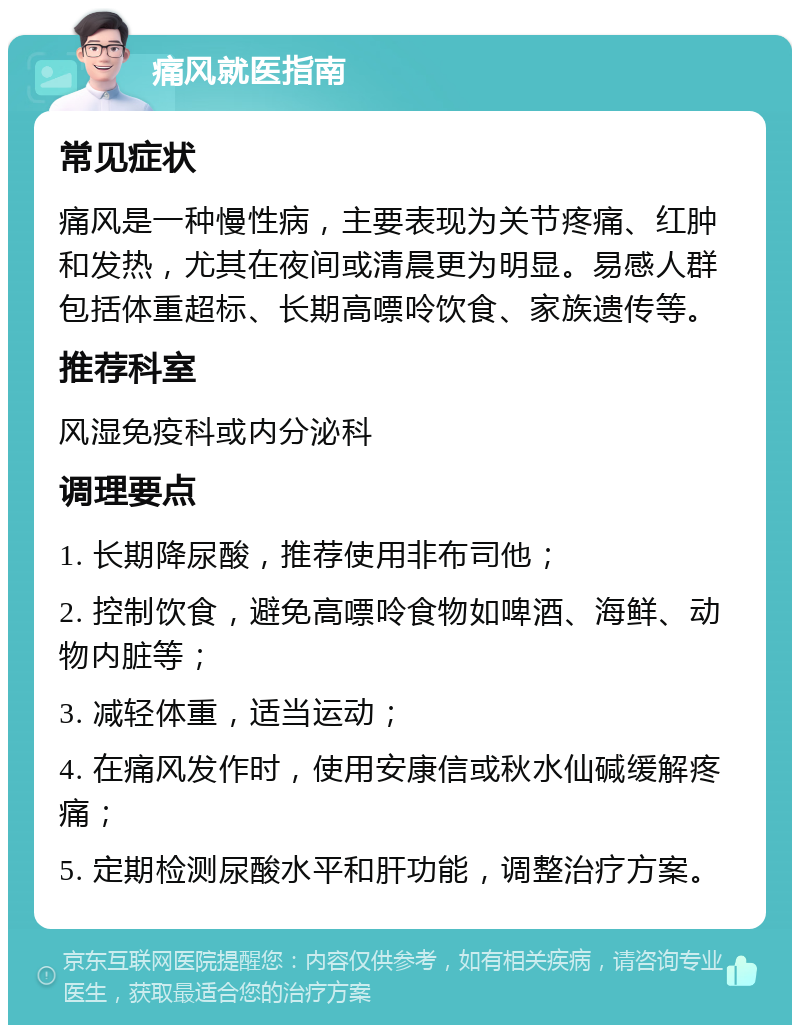 痛风就医指南 常见症状 痛风是一种慢性病，主要表现为关节疼痛、红肿和发热，尤其在夜间或清晨更为明显。易感人群包括体重超标、长期高嘌呤饮食、家族遗传等。 推荐科室 风湿免疫科或内分泌科 调理要点 1. 长期降尿酸，推荐使用非布司他； 2. 控制饮食，避免高嘌呤食物如啤酒、海鲜、动物内脏等； 3. 减轻体重，适当运动； 4. 在痛风发作时，使用安康信或秋水仙碱缓解疼痛； 5. 定期检测尿酸水平和肝功能，调整治疗方案。