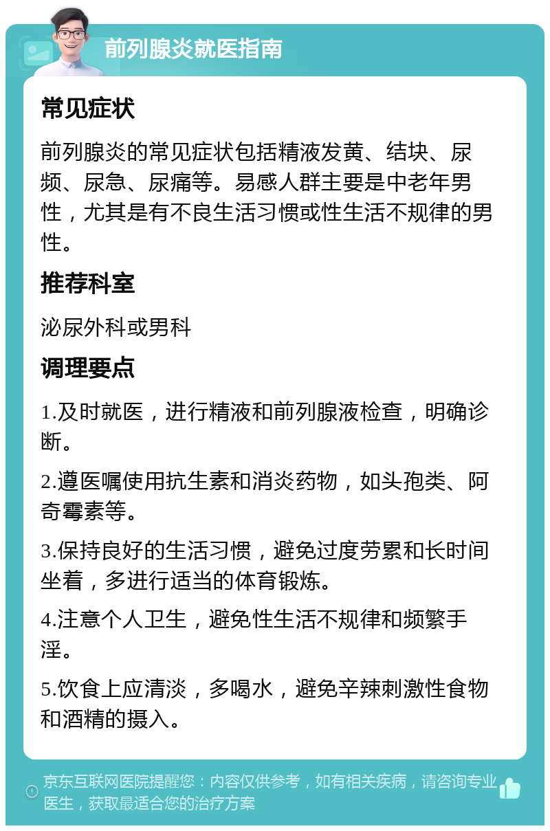 前列腺炎就医指南 常见症状 前列腺炎的常见症状包括精液发黄、结块、尿频、尿急、尿痛等。易感人群主要是中老年男性，尤其是有不良生活习惯或性生活不规律的男性。 推荐科室 泌尿外科或男科 调理要点 1.及时就医，进行精液和前列腺液检查，明确诊断。 2.遵医嘱使用抗生素和消炎药物，如头孢类、阿奇霉素等。 3.保持良好的生活习惯，避免过度劳累和长时间坐着，多进行适当的体育锻炼。 4.注意个人卫生，避免性生活不规律和频繁手淫。 5.饮食上应清淡，多喝水，避免辛辣刺激性食物和酒精的摄入。