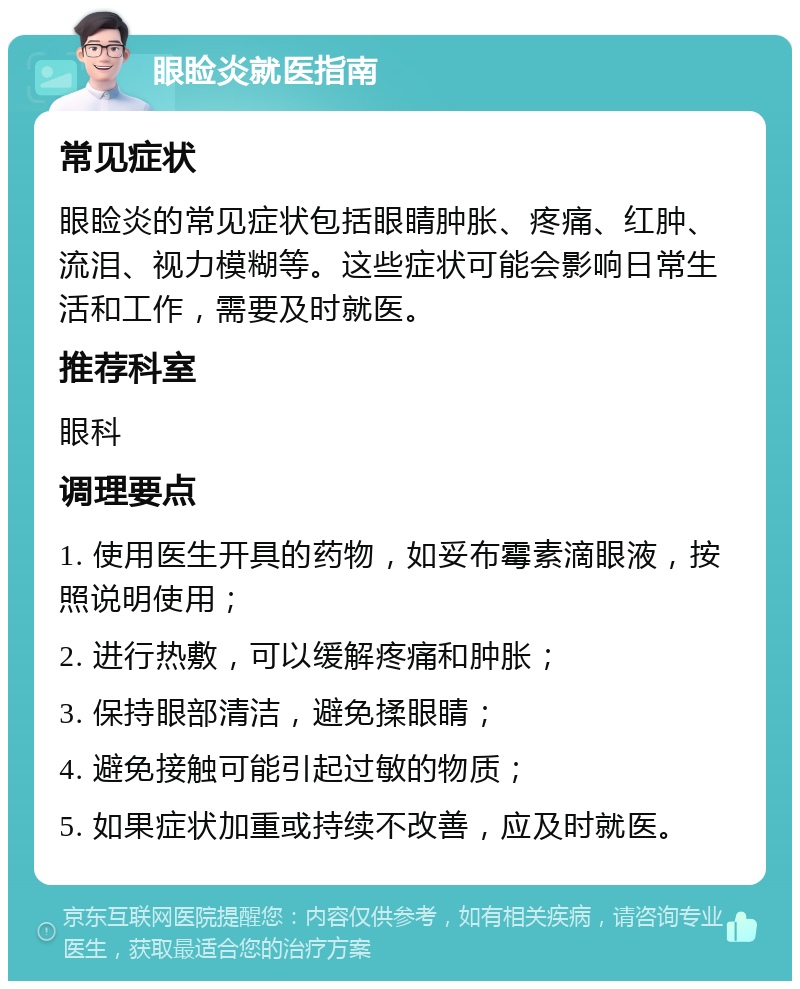 眼睑炎就医指南 常见症状 眼睑炎的常见症状包括眼睛肿胀、疼痛、红肿、流泪、视力模糊等。这些症状可能会影响日常生活和工作，需要及时就医。 推荐科室 眼科 调理要点 1. 使用医生开具的药物，如妥布霉素滴眼液，按照说明使用； 2. 进行热敷，可以缓解疼痛和肿胀； 3. 保持眼部清洁，避免揉眼睛； 4. 避免接触可能引起过敏的物质； 5. 如果症状加重或持续不改善，应及时就医。