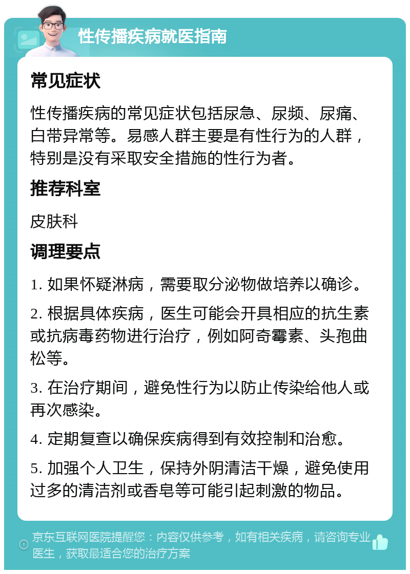 性传播疾病就医指南 常见症状 性传播疾病的常见症状包括尿急、尿频、尿痛、白带异常等。易感人群主要是有性行为的人群，特别是没有采取安全措施的性行为者。 推荐科室 皮肤科 调理要点 1. 如果怀疑淋病，需要取分泌物做培养以确诊。 2. 根据具体疾病，医生可能会开具相应的抗生素或抗病毒药物进行治疗，例如阿奇霉素、头孢曲松等。 3. 在治疗期间，避免性行为以防止传染给他人或再次感染。 4. 定期复查以确保疾病得到有效控制和治愈。 5. 加强个人卫生，保持外阴清洁干燥，避免使用过多的清洁剂或香皂等可能引起刺激的物品。