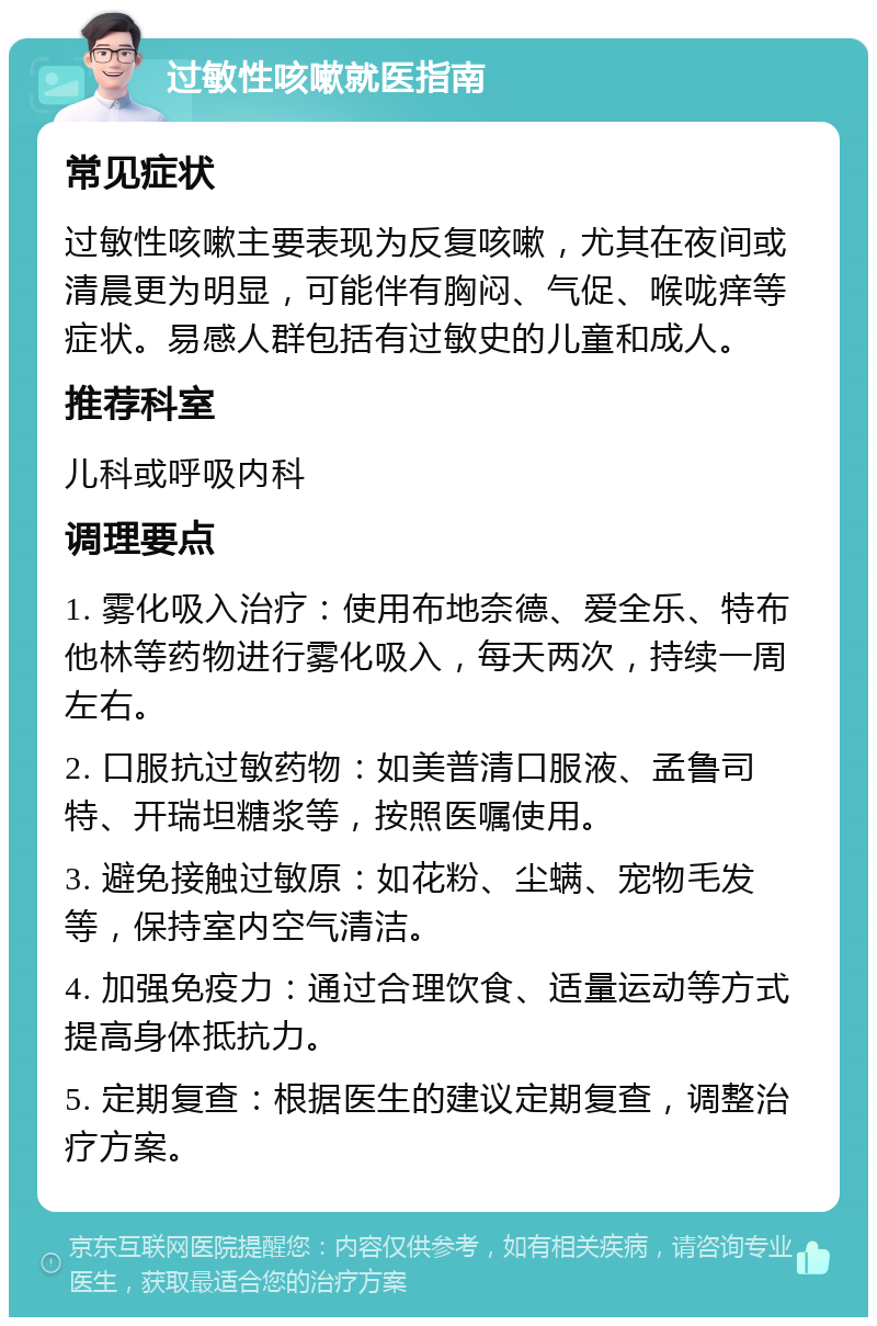 过敏性咳嗽就医指南 常见症状 过敏性咳嗽主要表现为反复咳嗽，尤其在夜间或清晨更为明显，可能伴有胸闷、气促、喉咙痒等症状。易感人群包括有过敏史的儿童和成人。 推荐科室 儿科或呼吸内科 调理要点 1. 雾化吸入治疗：使用布地奈德、爱全乐、特布他林等药物进行雾化吸入，每天两次，持续一周左右。 2. 口服抗过敏药物：如美普清口服液、孟鲁司特、开瑞坦糖浆等，按照医嘱使用。 3. 避免接触过敏原：如花粉、尘螨、宠物毛发等，保持室内空气清洁。 4. 加强免疫力：通过合理饮食、适量运动等方式提高身体抵抗力。 5. 定期复查：根据医生的建议定期复查，调整治疗方案。