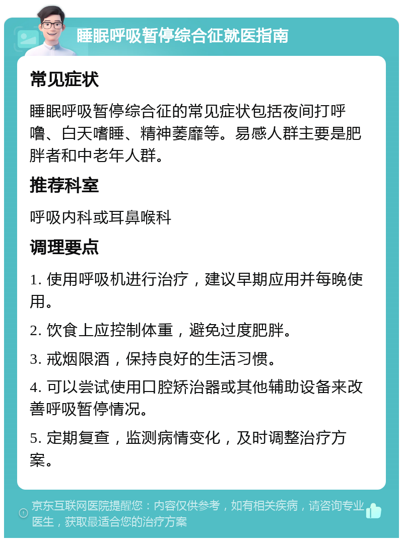 睡眠呼吸暂停综合征就医指南 常见症状 睡眠呼吸暂停综合征的常见症状包括夜间打呼噜、白天嗜睡、精神萎靡等。易感人群主要是肥胖者和中老年人群。 推荐科室 呼吸内科或耳鼻喉科 调理要点 1. 使用呼吸机进行治疗，建议早期应用并每晚使用。 2. 饮食上应控制体重，避免过度肥胖。 3. 戒烟限酒，保持良好的生活习惯。 4. 可以尝试使用口腔矫治器或其他辅助设备来改善呼吸暂停情况。 5. 定期复查，监测病情变化，及时调整治疗方案。