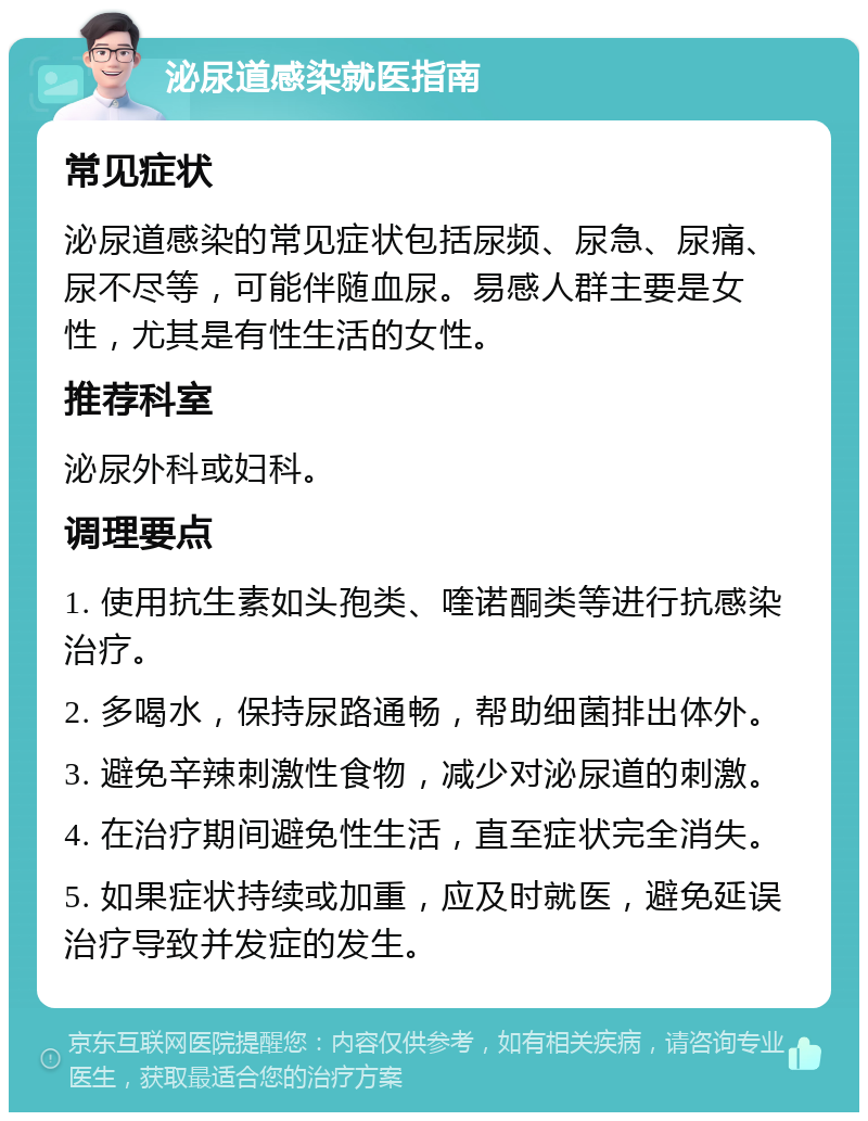 泌尿道感染就医指南 常见症状 泌尿道感染的常见症状包括尿频、尿急、尿痛、尿不尽等，可能伴随血尿。易感人群主要是女性，尤其是有性生活的女性。 推荐科室 泌尿外科或妇科。 调理要点 1. 使用抗生素如头孢类、喹诺酮类等进行抗感染治疗。 2. 多喝水，保持尿路通畅，帮助细菌排出体外。 3. 避免辛辣刺激性食物，减少对泌尿道的刺激。 4. 在治疗期间避免性生活，直至症状完全消失。 5. 如果症状持续或加重，应及时就医，避免延误治疗导致并发症的发生。