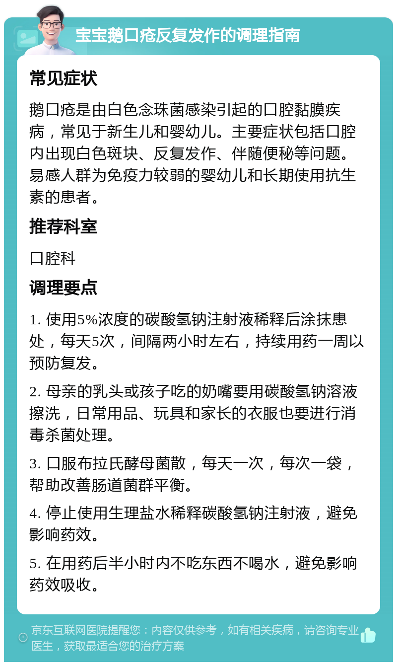 宝宝鹅口疮反复发作的调理指南 常见症状 鹅口疮是由白色念珠菌感染引起的口腔黏膜疾病，常见于新生儿和婴幼儿。主要症状包括口腔内出现白色斑块、反复发作、伴随便秘等问题。易感人群为免疫力较弱的婴幼儿和长期使用抗生素的患者。 推荐科室 口腔科 调理要点 1. 使用5%浓度的碳酸氢钠注射液稀释后涂抹患处，每天5次，间隔两小时左右，持续用药一周以预防复发。 2. 母亲的乳头或孩子吃的奶嘴要用碳酸氢钠溶液擦洗，日常用品、玩具和家长的衣服也要进行消毒杀菌处理。 3. 口服布拉氏酵母菌散，每天一次，每次一袋，帮助改善肠道菌群平衡。 4. 停止使用生理盐水稀释碳酸氢钠注射液，避免影响药效。 5. 在用药后半小时内不吃东西不喝水，避免影响药效吸收。