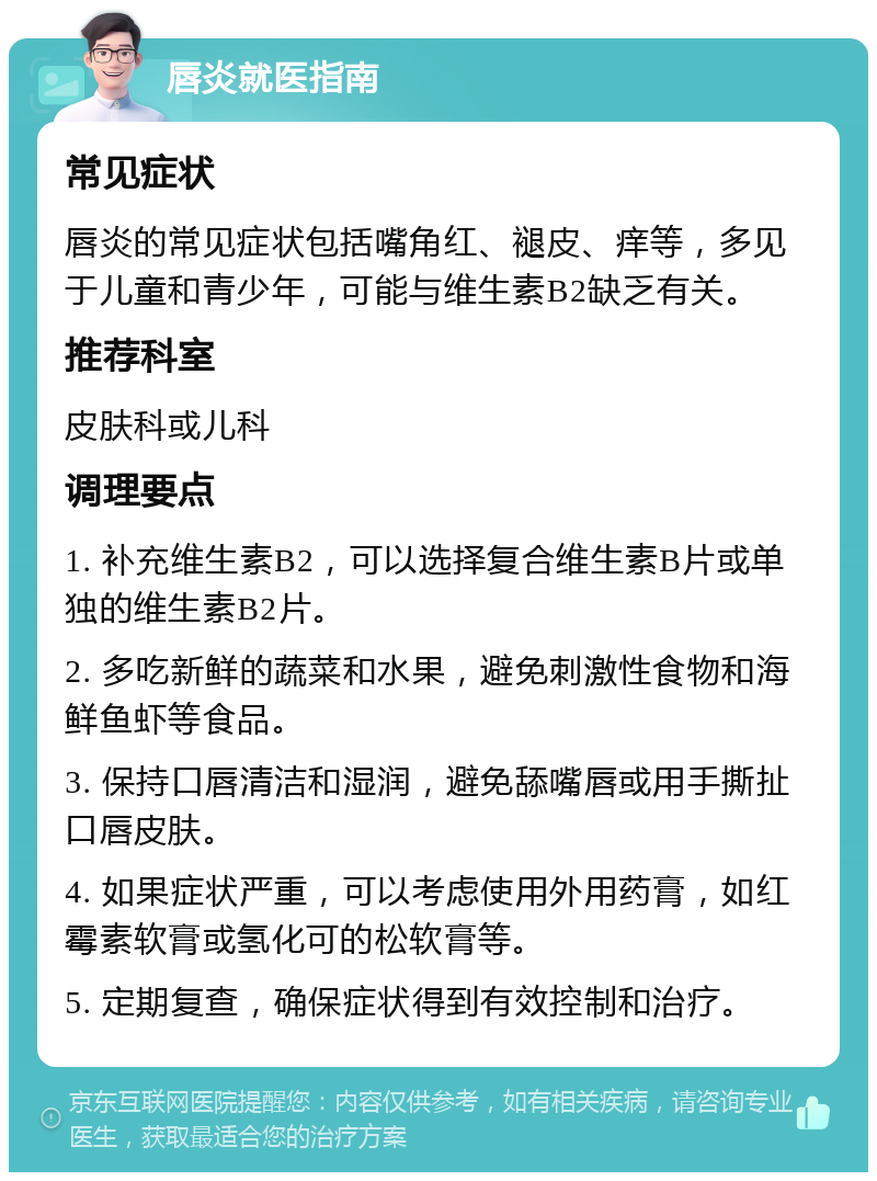 唇炎就医指南 常见症状 唇炎的常见症状包括嘴角红、褪皮、痒等，多见于儿童和青少年，可能与维生素B2缺乏有关。 推荐科室 皮肤科或儿科 调理要点 1. 补充维生素B2，可以选择复合维生素B片或单独的维生素B2片。 2. 多吃新鲜的蔬菜和水果，避免刺激性食物和海鲜鱼虾等食品。 3. 保持口唇清洁和湿润，避免舔嘴唇或用手撕扯口唇皮肤。 4. 如果症状严重，可以考虑使用外用药膏，如红霉素软膏或氢化可的松软膏等。 5. 定期复查，确保症状得到有效控制和治疗。