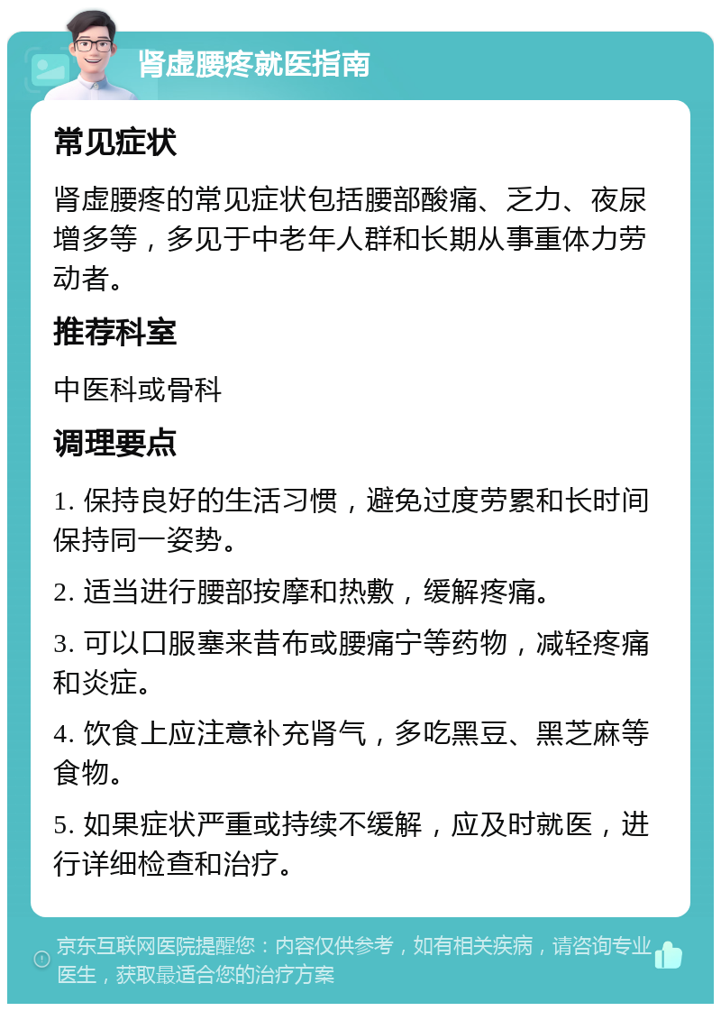 肾虚腰疼就医指南 常见症状 肾虚腰疼的常见症状包括腰部酸痛、乏力、夜尿增多等，多见于中老年人群和长期从事重体力劳动者。 推荐科室 中医科或骨科 调理要点 1. 保持良好的生活习惯，避免过度劳累和长时间保持同一姿势。 2. 适当进行腰部按摩和热敷，缓解疼痛。 3. 可以口服塞来昔布或腰痛宁等药物，减轻疼痛和炎症。 4. 饮食上应注意补充肾气，多吃黑豆、黑芝麻等食物。 5. 如果症状严重或持续不缓解，应及时就医，进行详细检查和治疗。