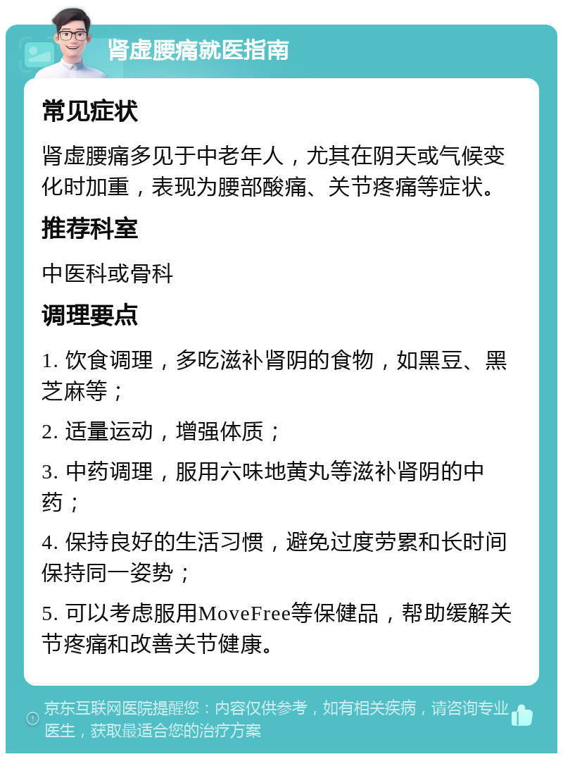 肾虚腰痛就医指南 常见症状 肾虚腰痛多见于中老年人，尤其在阴天或气候变化时加重，表现为腰部酸痛、关节疼痛等症状。 推荐科室 中医科或骨科 调理要点 1. 饮食调理，多吃滋补肾阴的食物，如黑豆、黑芝麻等； 2. 适量运动，增强体质； 3. 中药调理，服用六味地黄丸等滋补肾阴的中药； 4. 保持良好的生活习惯，避免过度劳累和长时间保持同一姿势； 5. 可以考虑服用MoveFree等保健品，帮助缓解关节疼痛和改善关节健康。