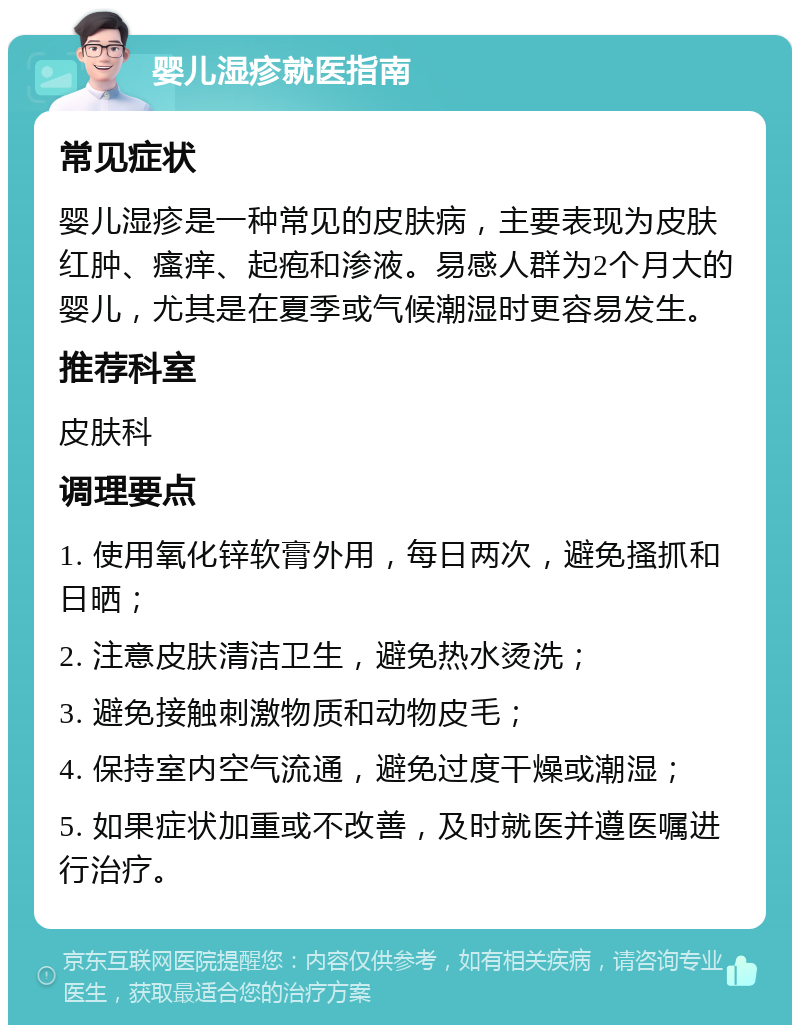 婴儿湿疹就医指南 常见症状 婴儿湿疹是一种常见的皮肤病，主要表现为皮肤红肿、瘙痒、起疱和渗液。易感人群为2个月大的婴儿，尤其是在夏季或气候潮湿时更容易发生。 推荐科室 皮肤科 调理要点 1. 使用氧化锌软膏外用，每日两次，避免搔抓和日晒； 2. 注意皮肤清洁卫生，避免热水烫洗； 3. 避免接触刺激物质和动物皮毛； 4. 保持室内空气流通，避免过度干燥或潮湿； 5. 如果症状加重或不改善，及时就医并遵医嘱进行治疗。