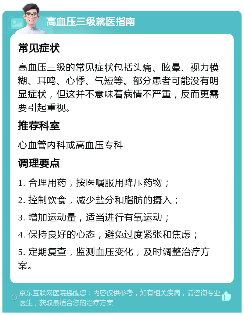 高血压三级就医指南 常见症状 高血压三级的常见症状包括头痛、眩晕、视力模糊、耳鸣、心悸、气短等。部分患者可能没有明显症状，但这并不意味着病情不严重，反而更需要引起重视。 推荐科室 心血管内科或高血压专科 调理要点 1. 合理用药，按医嘱服用降压药物； 2. 控制饮食，减少盐分和脂肪的摄入； 3. 增加运动量，适当进行有氧运动； 4. 保持良好的心态，避免过度紧张和焦虑； 5. 定期复查，监测血压变化，及时调整治疗方案。