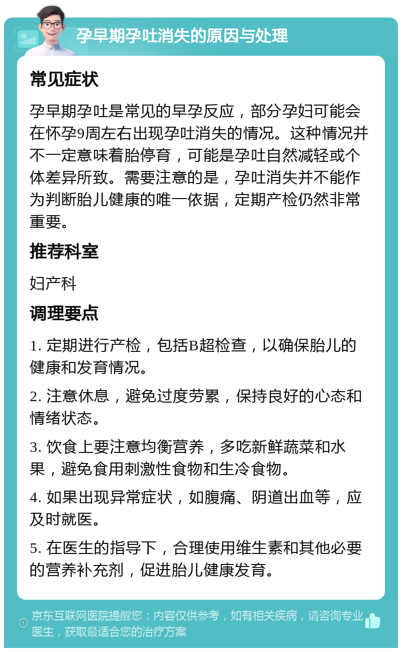 孕早期孕吐消失的原因与处理 常见症状 孕早期孕吐是常见的早孕反应，部分孕妇可能会在怀孕9周左右出现孕吐消失的情况。这种情况并不一定意味着胎停育，可能是孕吐自然减轻或个体差异所致。需要注意的是，孕吐消失并不能作为判断胎儿健康的唯一依据，定期产检仍然非常重要。 推荐科室 妇产科 调理要点 1. 定期进行产检，包括B超检查，以确保胎儿的健康和发育情况。 2. 注意休息，避免过度劳累，保持良好的心态和情绪状态。 3. 饮食上要注意均衡营养，多吃新鲜蔬菜和水果，避免食用刺激性食物和生冷食物。 4. 如果出现异常症状，如腹痛、阴道出血等，应及时就医。 5. 在医生的指导下，合理使用维生素和其他必要的营养补充剂，促进胎儿健康发育。