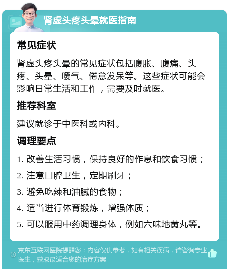 肾虚头疼头晕就医指南 常见症状 肾虚头疼头晕的常见症状包括腹胀、腹痛、头疼、头晕、嗳气、倦怠发呆等。这些症状可能会影响日常生活和工作，需要及时就医。 推荐科室 建议就诊于中医科或内科。 调理要点 1. 改善生活习惯，保持良好的作息和饮食习惯； 2. 注意口腔卫生，定期刷牙； 3. 避免吃辣和油腻的食物； 4. 适当进行体育锻炼，增强体质； 5. 可以服用中药调理身体，例如六味地黄丸等。