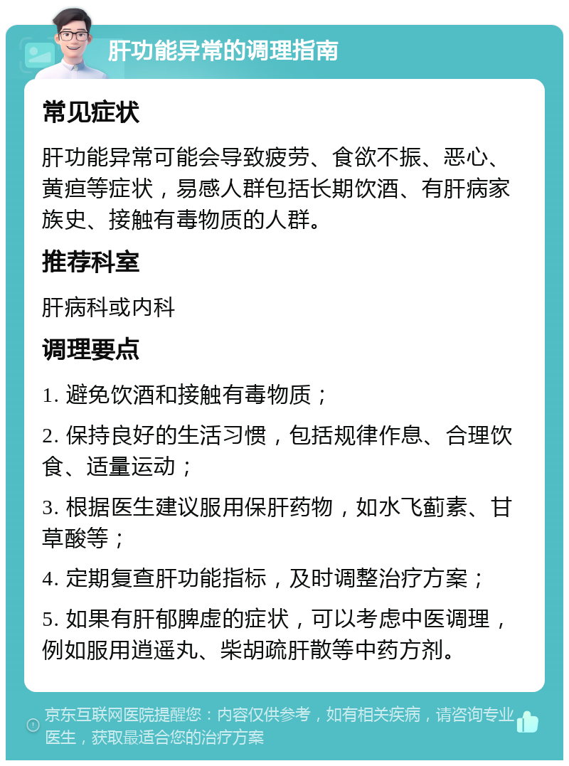 肝功能异常的调理指南 常见症状 肝功能异常可能会导致疲劳、食欲不振、恶心、黄疸等症状，易感人群包括长期饮酒、有肝病家族史、接触有毒物质的人群。 推荐科室 肝病科或内科 调理要点 1. 避免饮酒和接触有毒物质； 2. 保持良好的生活习惯，包括规律作息、合理饮食、适量运动； 3. 根据医生建议服用保肝药物，如水飞蓟素、甘草酸等； 4. 定期复查肝功能指标，及时调整治疗方案； 5. 如果有肝郁脾虚的症状，可以考虑中医调理，例如服用逍遥丸、柴胡疏肝散等中药方剂。