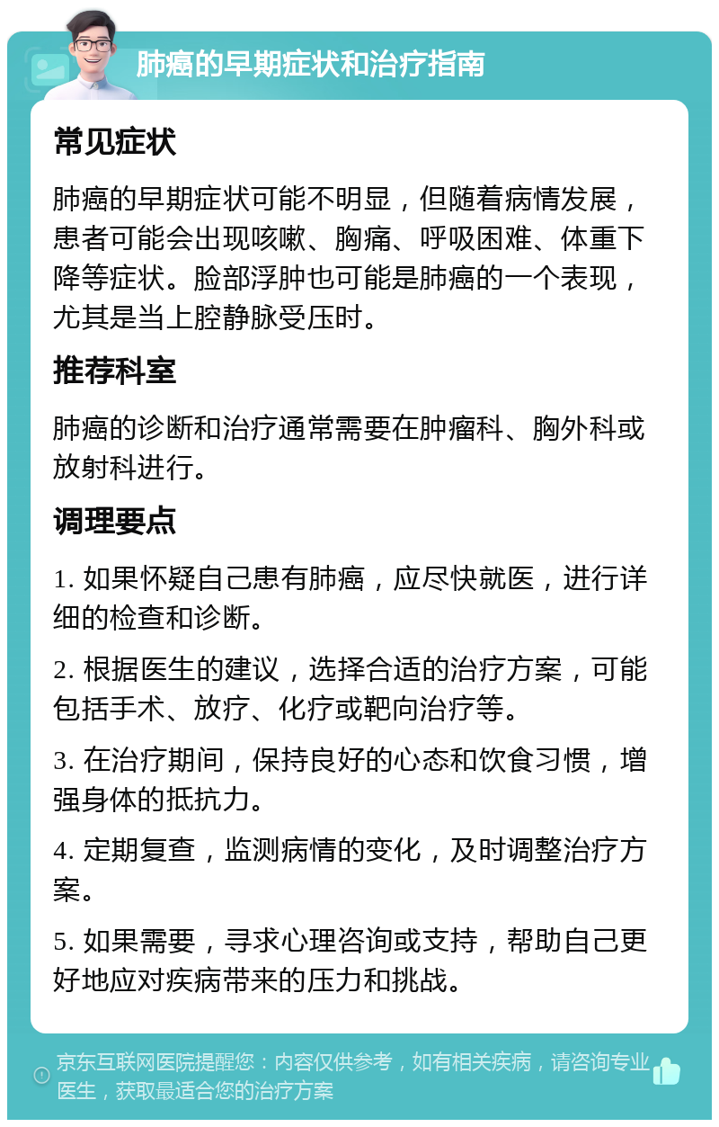 肺癌的早期症状和治疗指南 常见症状 肺癌的早期症状可能不明显，但随着病情发展，患者可能会出现咳嗽、胸痛、呼吸困难、体重下降等症状。脸部浮肿也可能是肺癌的一个表现，尤其是当上腔静脉受压时。 推荐科室 肺癌的诊断和治疗通常需要在肿瘤科、胸外科或放射科进行。 调理要点 1. 如果怀疑自己患有肺癌，应尽快就医，进行详细的检查和诊断。 2. 根据医生的建议，选择合适的治疗方案，可能包括手术、放疗、化疗或靶向治疗等。 3. 在治疗期间，保持良好的心态和饮食习惯，增强身体的抵抗力。 4. 定期复查，监测病情的变化，及时调整治疗方案。 5. 如果需要，寻求心理咨询或支持，帮助自己更好地应对疾病带来的压力和挑战。