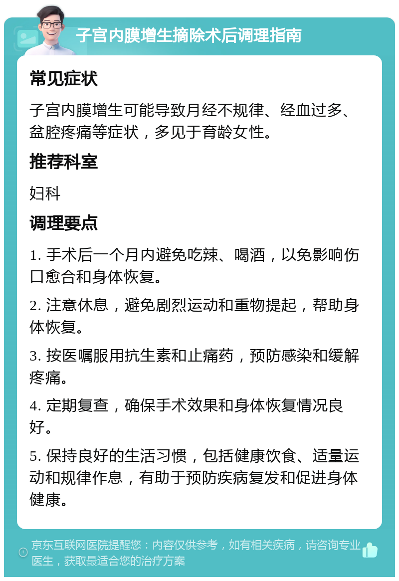 子宫内膜增生摘除术后调理指南 常见症状 子宫内膜增生可能导致月经不规律、经血过多、盆腔疼痛等症状，多见于育龄女性。 推荐科室 妇科 调理要点 1. 手术后一个月内避免吃辣、喝酒，以免影响伤口愈合和身体恢复。 2. 注意休息，避免剧烈运动和重物提起，帮助身体恢复。 3. 按医嘱服用抗生素和止痛药，预防感染和缓解疼痛。 4. 定期复查，确保手术效果和身体恢复情况良好。 5. 保持良好的生活习惯，包括健康饮食、适量运动和规律作息，有助于预防疾病复发和促进身体健康。