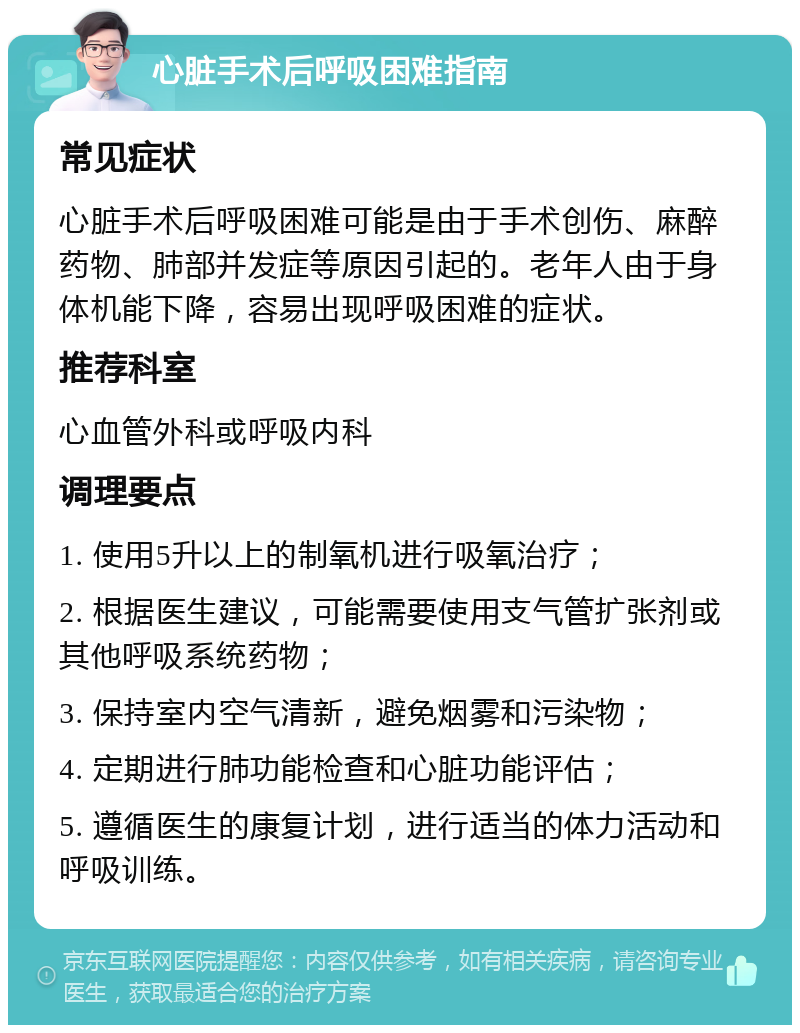 心脏手术后呼吸困难指南 常见症状 心脏手术后呼吸困难可能是由于手术创伤、麻醉药物、肺部并发症等原因引起的。老年人由于身体机能下降，容易出现呼吸困难的症状。 推荐科室 心血管外科或呼吸内科 调理要点 1. 使用5升以上的制氧机进行吸氧治疗； 2. 根据医生建议，可能需要使用支气管扩张剂或其他呼吸系统药物； 3. 保持室内空气清新，避免烟雾和污染物； 4. 定期进行肺功能检查和心脏功能评估； 5. 遵循医生的康复计划，进行适当的体力活动和呼吸训练。