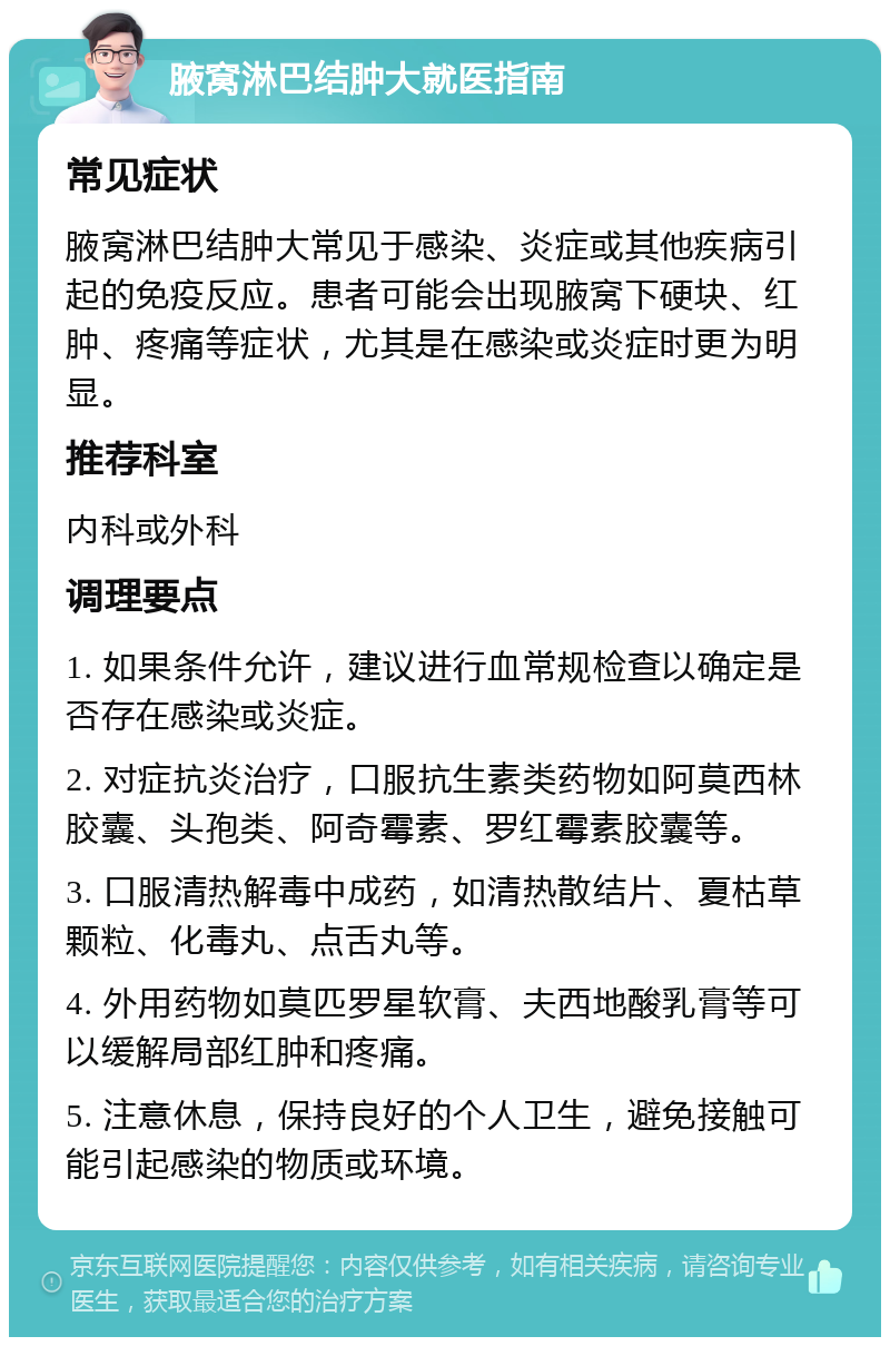 腋窝淋巴结肿大就医指南 常见症状 腋窝淋巴结肿大常见于感染、炎症或其他疾病引起的免疫反应。患者可能会出现腋窝下硬块、红肿、疼痛等症状，尤其是在感染或炎症时更为明显。 推荐科室 内科或外科 调理要点 1. 如果条件允许，建议进行血常规检查以确定是否存在感染或炎症。 2. 对症抗炎治疗，口服抗生素类药物如阿莫西林胶囊、头孢类、阿奇霉素、罗红霉素胶囊等。 3. 口服清热解毒中成药，如清热散结片、夏枯草颗粒、化毒丸、点舌丸等。 4. 外用药物如莫匹罗星软膏、夫西地酸乳膏等可以缓解局部红肿和疼痛。 5. 注意休息，保持良好的个人卫生，避免接触可能引起感染的物质或环境。