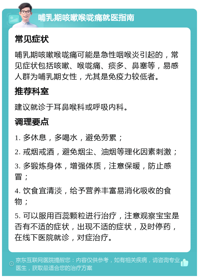 哺乳期咳嗽喉咙痛就医指南 常见症状 哺乳期咳嗽喉咙痛可能是急性咽喉炎引起的，常见症状包括咳嗽、喉咙痛、痰多、鼻塞等，易感人群为哺乳期女性，尤其是免疫力较低者。 推荐科室 建议就诊于耳鼻喉科或呼吸内科。 调理要点 1. 多休息，多喝水，避免劳累； 2. 戒烟戒酒，避免烟尘、油烟等理化因素刺激； 3. 多锻炼身体，增强体质，注意保暖，防止感冒； 4. 饮食宜清淡，给予营养丰富易消化吸收的食物； 5. 可以服用百蕊颗粒进行治疗，注意观察宝宝是否有不适的症状，出现不适的症状，及时停药，在线下医院就诊，对症治疗。