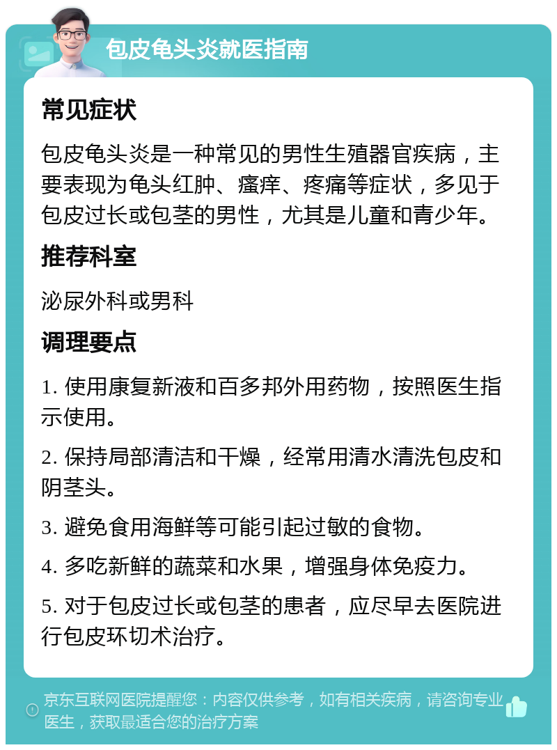 包皮龟头炎就医指南 常见症状 包皮龟头炎是一种常见的男性生殖器官疾病，主要表现为龟头红肿、瘙痒、疼痛等症状，多见于包皮过长或包茎的男性，尤其是儿童和青少年。 推荐科室 泌尿外科或男科 调理要点 1. 使用康复新液和百多邦外用药物，按照医生指示使用。 2. 保持局部清洁和干燥，经常用清水清洗包皮和阴茎头。 3. 避免食用海鲜等可能引起过敏的食物。 4. 多吃新鲜的蔬菜和水果，增强身体免疫力。 5. 对于包皮过长或包茎的患者，应尽早去医院进行包皮环切术治疗。