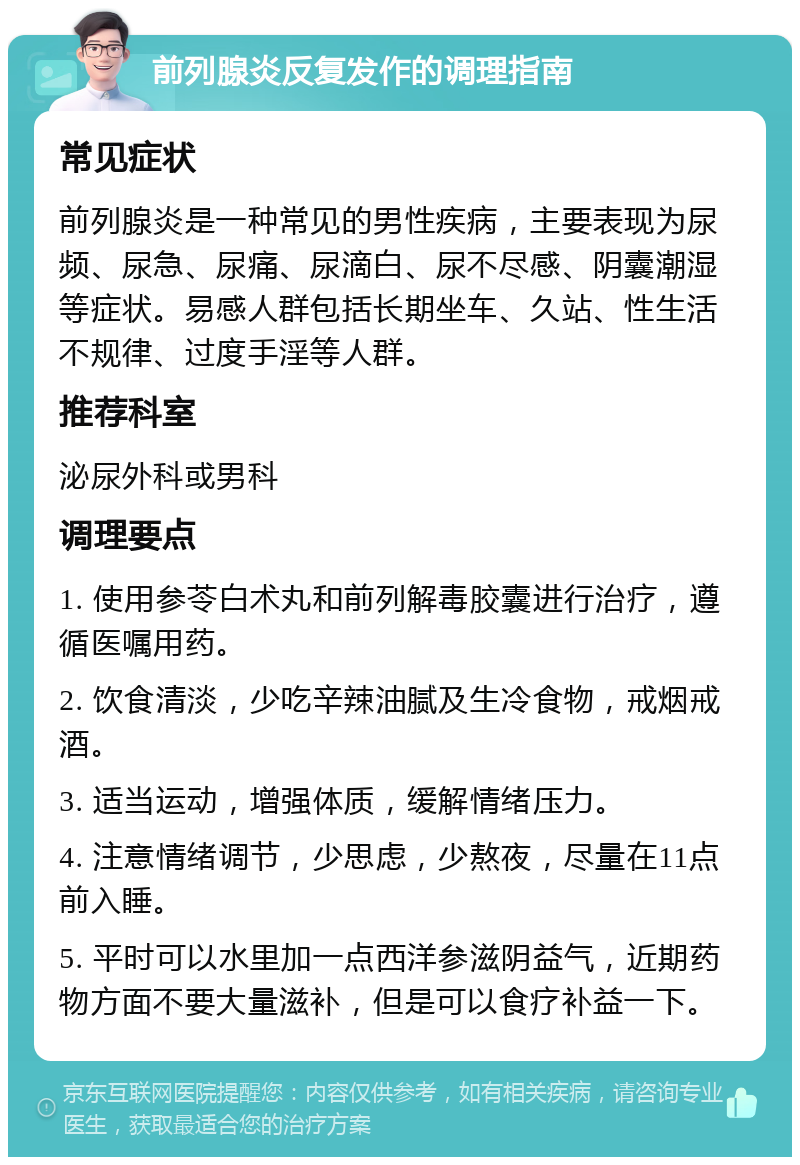 前列腺炎反复发作的调理指南 常见症状 前列腺炎是一种常见的男性疾病，主要表现为尿频、尿急、尿痛、尿滴白、尿不尽感、阴囊潮湿等症状。易感人群包括长期坐车、久站、性生活不规律、过度手淫等人群。 推荐科室 泌尿外科或男科 调理要点 1. 使用参苓白术丸和前列解毒胶囊进行治疗，遵循医嘱用药。 2. 饮食清淡，少吃辛辣油腻及生冷食物，戒烟戒酒。 3. 适当运动，增强体质，缓解情绪压力。 4. 注意情绪调节，少思虑，少熬夜，尽量在11点前入睡。 5. 平时可以水里加一点西洋参滋阴益气，近期药物方面不要大量滋补，但是可以食疗补益一下。