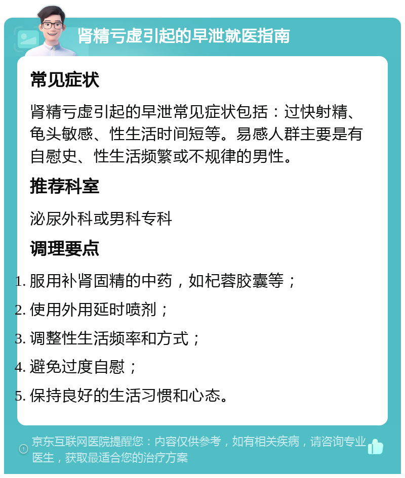 肾精亏虚引起的早泄就医指南 常见症状 肾精亏虚引起的早泄常见症状包括：过快射精、龟头敏感、性生活时间短等。易感人群主要是有自慰史、性生活频繁或不规律的男性。 推荐科室 泌尿外科或男科专科 调理要点 服用补肾固精的中药，如杞蓉胶囊等； 使用外用延时喷剂； 调整性生活频率和方式； 避免过度自慰； 保持良好的生活习惯和心态。