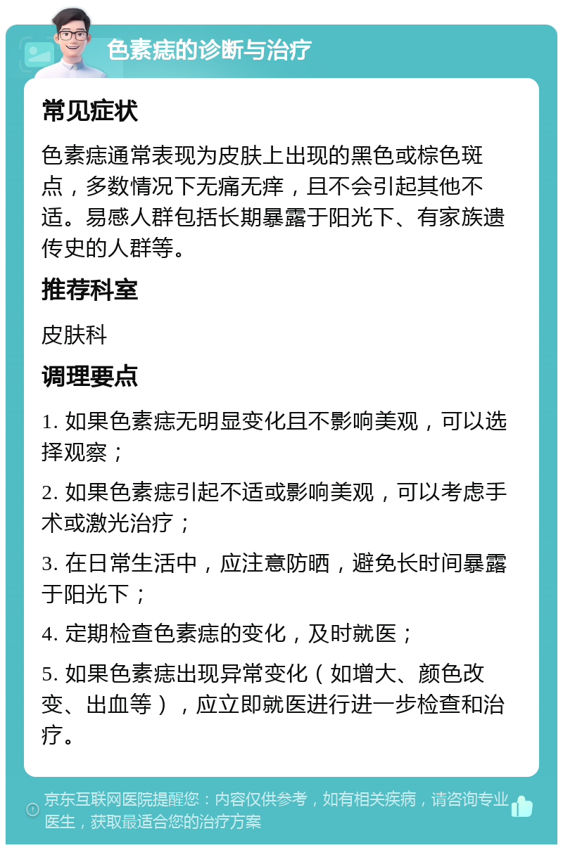 色素痣的诊断与治疗 常见症状 色素痣通常表现为皮肤上出现的黑色或棕色斑点，多数情况下无痛无痒，且不会引起其他不适。易感人群包括长期暴露于阳光下、有家族遗传史的人群等。 推荐科室 皮肤科 调理要点 1. 如果色素痣无明显变化且不影响美观，可以选择观察； 2. 如果色素痣引起不适或影响美观，可以考虑手术或激光治疗； 3. 在日常生活中，应注意防晒，避免长时间暴露于阳光下； 4. 定期检查色素痣的变化，及时就医； 5. 如果色素痣出现异常变化（如增大、颜色改变、出血等），应立即就医进行进一步检查和治疗。