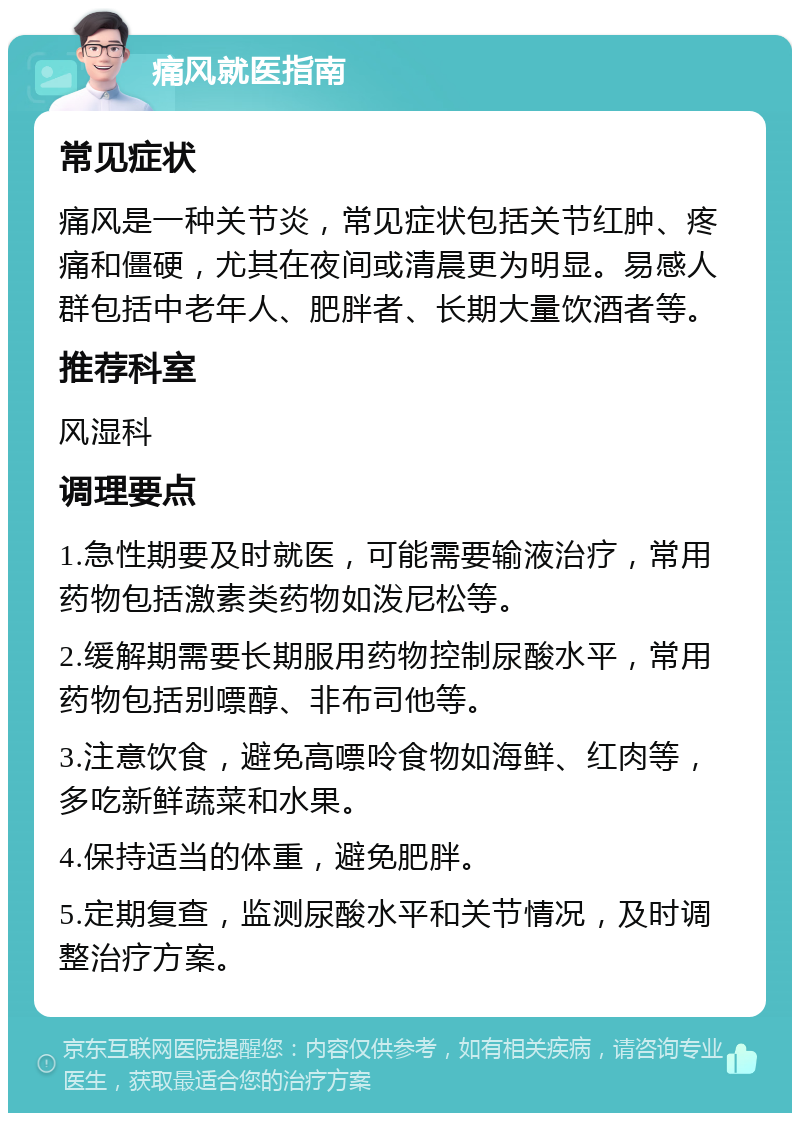 痛风就医指南 常见症状 痛风是一种关节炎，常见症状包括关节红肿、疼痛和僵硬，尤其在夜间或清晨更为明显。易感人群包括中老年人、肥胖者、长期大量饮酒者等。 推荐科室 风湿科 调理要点 1.急性期要及时就医，可能需要输液治疗，常用药物包括激素类药物如泼尼松等。 2.缓解期需要长期服用药物控制尿酸水平，常用药物包括别嘌醇、非布司他等。 3.注意饮食，避免高嘌呤食物如海鲜、红肉等，多吃新鲜蔬菜和水果。 4.保持适当的体重，避免肥胖。 5.定期复查，监测尿酸水平和关节情况，及时调整治疗方案。