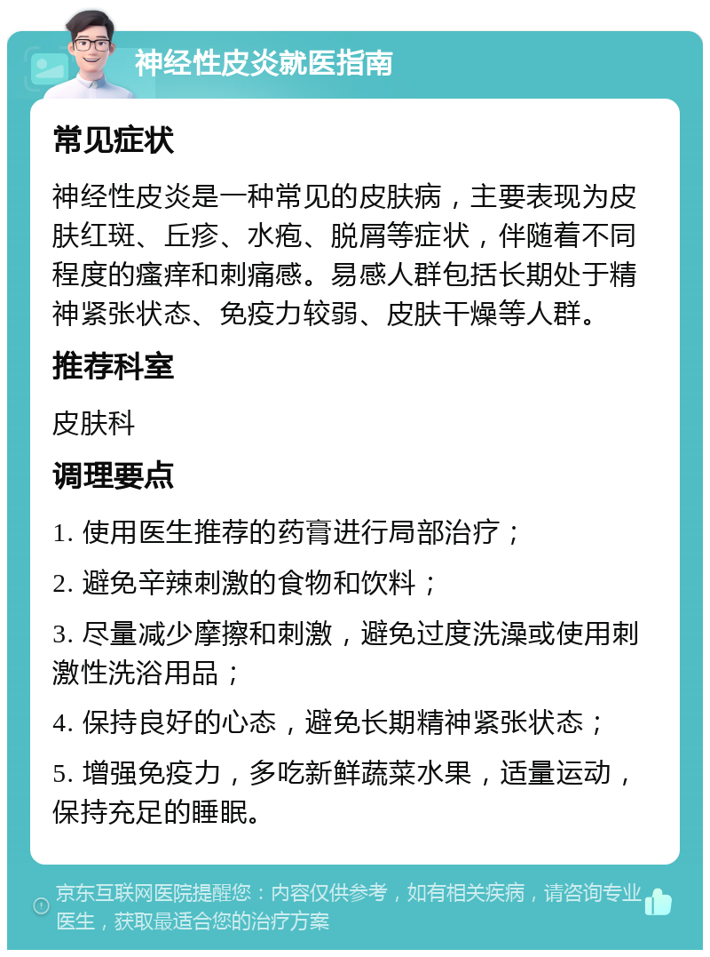 神经性皮炎就医指南 常见症状 神经性皮炎是一种常见的皮肤病，主要表现为皮肤红斑、丘疹、水疱、脱屑等症状，伴随着不同程度的瘙痒和刺痛感。易感人群包括长期处于精神紧张状态、免疫力较弱、皮肤干燥等人群。 推荐科室 皮肤科 调理要点 1. 使用医生推荐的药膏进行局部治疗； 2. 避免辛辣刺激的食物和饮料； 3. 尽量减少摩擦和刺激，避免过度洗澡或使用刺激性洗浴用品； 4. 保持良好的心态，避免长期精神紧张状态； 5. 增强免疫力，多吃新鲜蔬菜水果，适量运动，保持充足的睡眠。