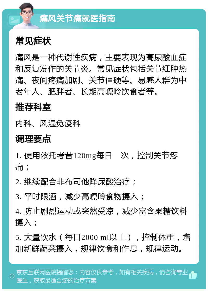 痛风关节痛就医指南 常见症状 痛风是一种代谢性疾病，主要表现为高尿酸血症和反复发作的关节炎。常见症状包括关节红肿热痛、夜间疼痛加剧、关节僵硬等。易感人群为中老年人、肥胖者、长期高嘌呤饮食者等。 推荐科室 内科、风湿免疫科 调理要点 1. 使用依托考昔120mg每日一次，控制关节疼痛； 2. 继续配合非布司他降尿酸治疗； 3. 平时限酒，减少高嘌呤食物摄入； 4. 防止剧烈运动或突然受凉，减少富含果糖饮料摄入； 5. 大量饮水（每日2000 ml以上），控制体重，增加新鲜蔬菜摄入，规律饮食和作息，规律运动。