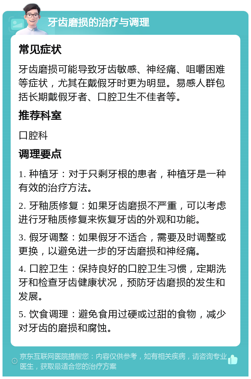 牙齿磨损的治疗与调理 常见症状 牙齿磨损可能导致牙齿敏感、神经痛、咀嚼困难等症状，尤其在戴假牙时更为明显。易感人群包括长期戴假牙者、口腔卫生不佳者等。 推荐科室 口腔科 调理要点 1. 种植牙：对于只剩牙根的患者，种植牙是一种有效的治疗方法。 2. 牙釉质修复：如果牙齿磨损不严重，可以考虑进行牙釉质修复来恢复牙齿的外观和功能。 3. 假牙调整：如果假牙不适合，需要及时调整或更换，以避免进一步的牙齿磨损和神经痛。 4. 口腔卫生：保持良好的口腔卫生习惯，定期洗牙和检查牙齿健康状况，预防牙齿磨损的发生和发展。 5. 饮食调理：避免食用过硬或过甜的食物，减少对牙齿的磨损和腐蚀。