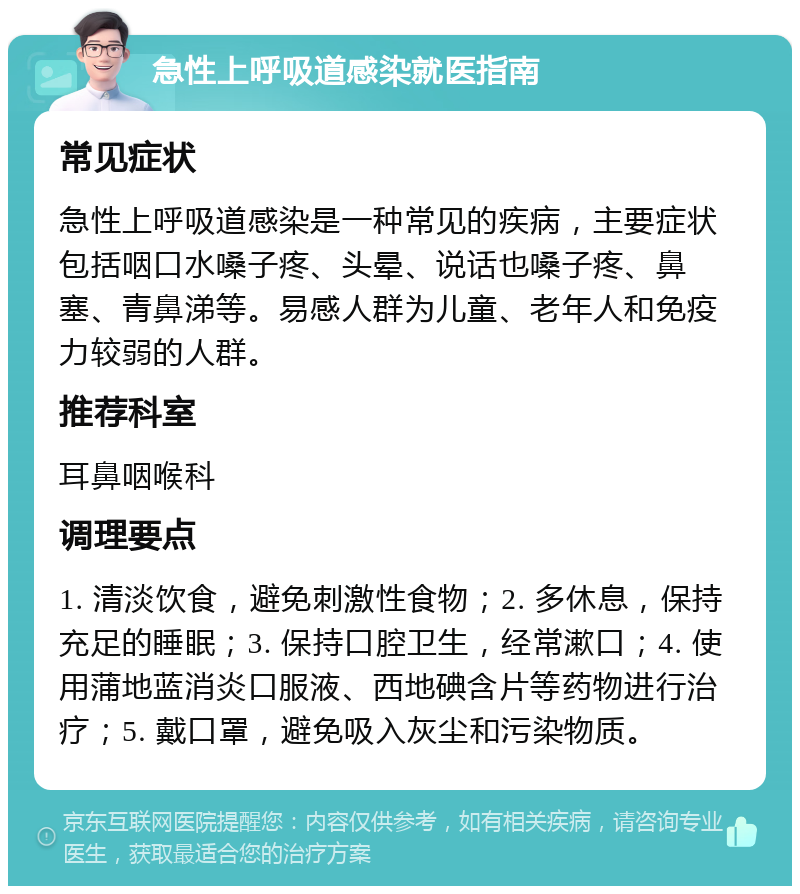 急性上呼吸道感染就医指南 常见症状 急性上呼吸道感染是一种常见的疾病，主要症状包括咽口水嗓子疼、头晕、说话也嗓子疼、鼻塞、青鼻涕等。易感人群为儿童、老年人和免疫力较弱的人群。 推荐科室 耳鼻咽喉科 调理要点 1. 清淡饮食，避免刺激性食物；2. 多休息，保持充足的睡眠；3. 保持口腔卫生，经常漱口；4. 使用蒲地蓝消炎口服液、西地碘含片等药物进行治疗；5. 戴口罩，避免吸入灰尘和污染物质。